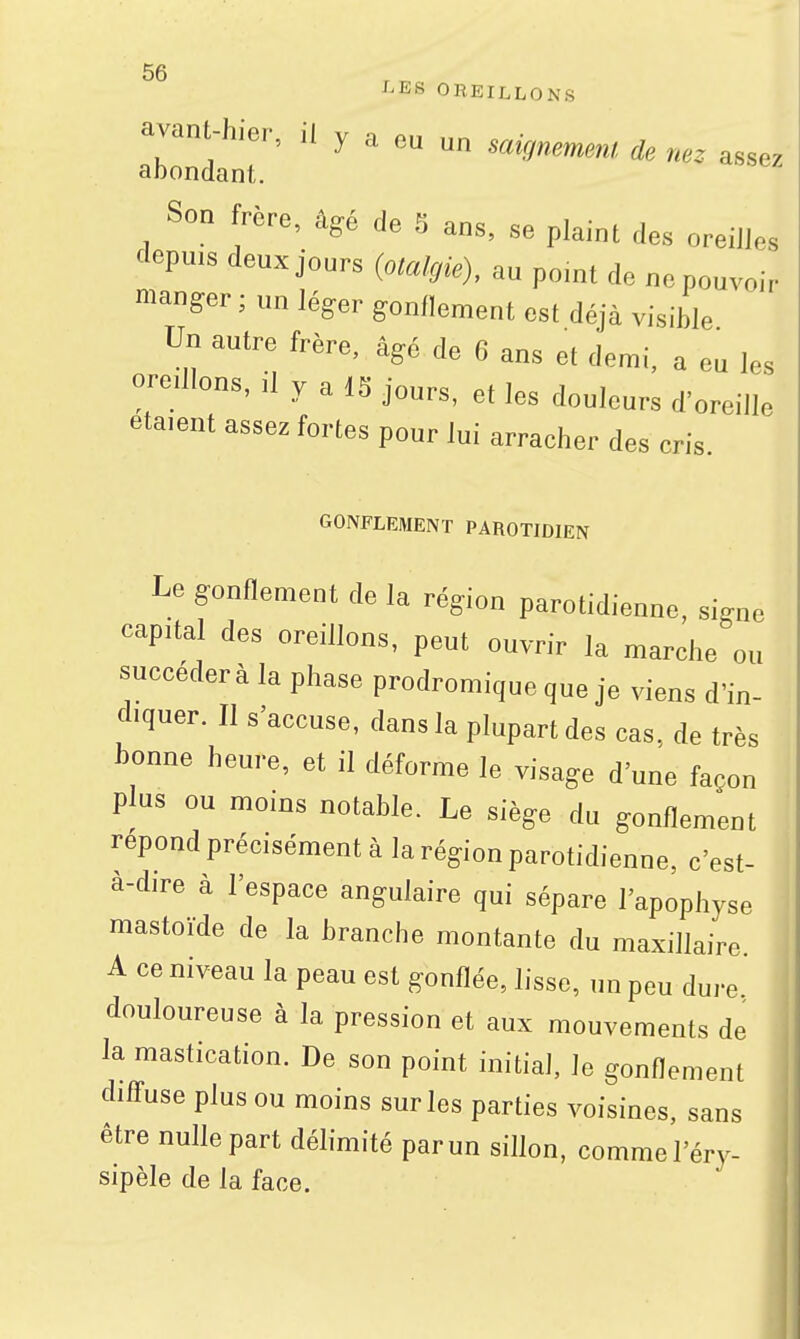 l'EH OBEILLONS avant-hier, il y a eu un saignemnl de nez assez abondant. Son frère, âgé de S ans, se plaint des oreilles depuis deux jours (otakjie), au point de ne pouvoir manger ; un léger gonflement est déjà visible Un antre frère, âgé de 6 ans et demi, a eu les oreUlons, il y a 18 jours, et les douleurs d'oreille étaient assez fortes pour lui arracher des cris. GONFLEMENT PAROTIDIEN Le gonflement de la région parotidienne, signe capital des oreillons, peut ouvrir la marche ou succéderà la phase prodromique que je viens d'in- diquer. Il s'accuse, dans la plupart des cas. de très bonne heure, et il déforme le visage d'une façon plus ou moins notable. Le siège du gonflement repond précisément à la région parotidienne, c'est- à-dire à l'espace angulaire qui sépare l'apophyse mastoïde de la branche montante du maxillaire A ce niveau la peau est gonflée, lisse, un peu dure douloureuse à la pression et aux mouvements de la mastication. De son point initial, le gonflement difl-use plus ou moins sur les parties voisines, sans être nulle part délimité parun sillon, commel'éry- sipèle de la face.