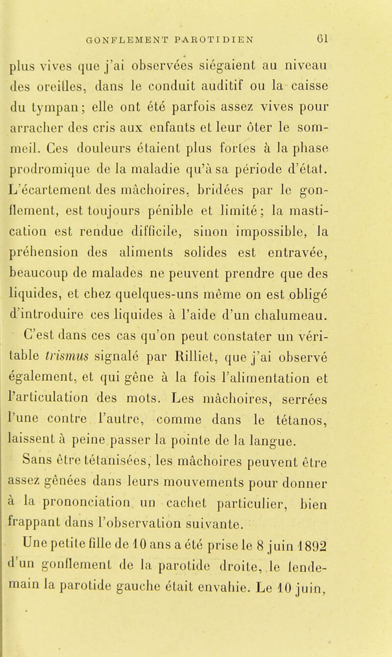 plus vives que j'ai observées sicgaient au niveau des oreilles, dans le conduit auditif ou la caisse du tympan; elle ont été parfois assez vives pour arracher des cris aux enfants et leur ôter le som- meil. Ces douleurs étaient plus fortes à la phase prodromique de la maladie qu'à sa période d'état. L'écartement des mâchoires, bridées par le gon- flement, est toujours pénible et limité; la masti- cation est rendue difficile, sinon impossible, la préhension des aliments solides est entravée, beaucoup de malades ne peuvent prendre que des liquides, et chez quelques-uns même on est obligé d'introduire ces liquides à l'aide d'un chalumeau. C'est dans ces cas qu'on peut constater un véri- table trismus signalé par Rilliet, que j'ai observé également, et qui gêne à la fois l'alimentation et l'articulation des mots. Les mâchoires, serrées l'une contre l'autre, comme dans le tétanos, laissent à peine passer la pointe de la langue. Sans être tétanisées, les mâchoires peuvent être assez gênées dans leurs mouvements pour donner à la prononciation un cachet particulier, bien frappant dans l'observation suivante. Une petite fille de 10 ans a été prise le 8 juin 4892 d'un gonflement de la parotide droite, le lende- main la parotide gauche était envahie. Le 10 juin,