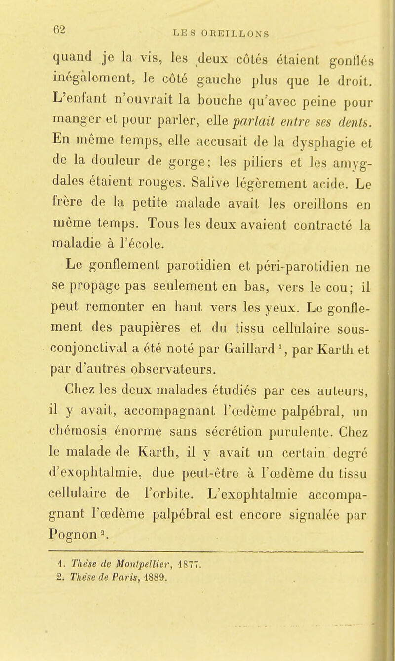 quand je la vis, les deux côlés étaient gonflés inégalement, le côté gauche plus que le droit. L'enfant n'ouvrait la bouche qu'avec peine pour manger et pour parler, elle parlait entre ses dents. En même temps, elle accusait de la dysphagie et de la douleur de gorge; les piliers et les amyg- dales étaient rouges. Salive légèrement acide. Le frère de la petite malade avait les oreillons en même temps. Tous les deux avaient contracté la maladie à l'école. Le gonflement parotidien et péri-parotidien ne se propage pas seulement en bas, vers le cou; il peut remonter en haut vers les yeux. Le gonfle- ment des paupières et du tissu cellulaire sous- conjonctival a été noté par Gaiflard \ par Karth et par d'autres observateurs. Chez les deux malades étudiés par ces auteurs, il y avait, accompagnant l'œdème palpébral, un chémosis énorme sans sécrétion purulente. Chez le malade de Karth, il y avait un certain degré d'exophtalmie, due peut-être à l'œdème du tissu ceUulaire de l'orbite. L'exophtalmie accompa- gnant l'œdème palpébral est encore signalée par Pognon^ 1. Thèse de Monlpellier, 4877.