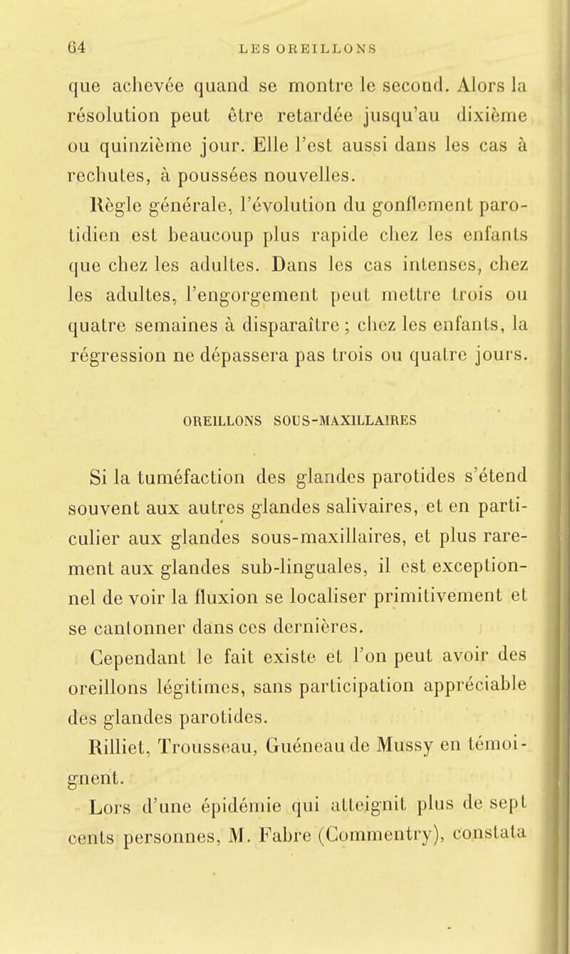 que achevée quand se montre le second. Alors la résolution peut être retardée jusqu'au dixième ou quinzième jour. Elle l'est aussi dans les cas à rechutes, à poussées nouvelles. Règle générale, l'évolution du gonflement paro- tidien est heaucoup plus rapide chez les enfants que chez les adultes. Dans les cas intenses, chez les adultes, l'engorgement peut mettre trois ou quatre semaines à disparaître ; chez les enfants, la régression ne dépassera pas trois ou quatre jours. OREILLONS SOUS-MAXILLAÏRES Si la tuméfaction des glandes parotides s'étend souvent aux autres glandes salivaires, et en parti- culier aux glandes sous-maxillaires, et plus rare- ment aux glandes sub-linguales, il est exception- nel de voir la fluxion se locahser primitivement et se cantonner dans ces dernières. Cependant le fait existe et l'on peut avoir des oreillons légitimes, sans participation appréciable des glandes parotides. Rilliet, Trousseau, Guéneaude Mussy en témoi- gnent. Lors d'une épidémie qui atteignit plus de sept cents personnes, M. Fabre (Commentry), constata