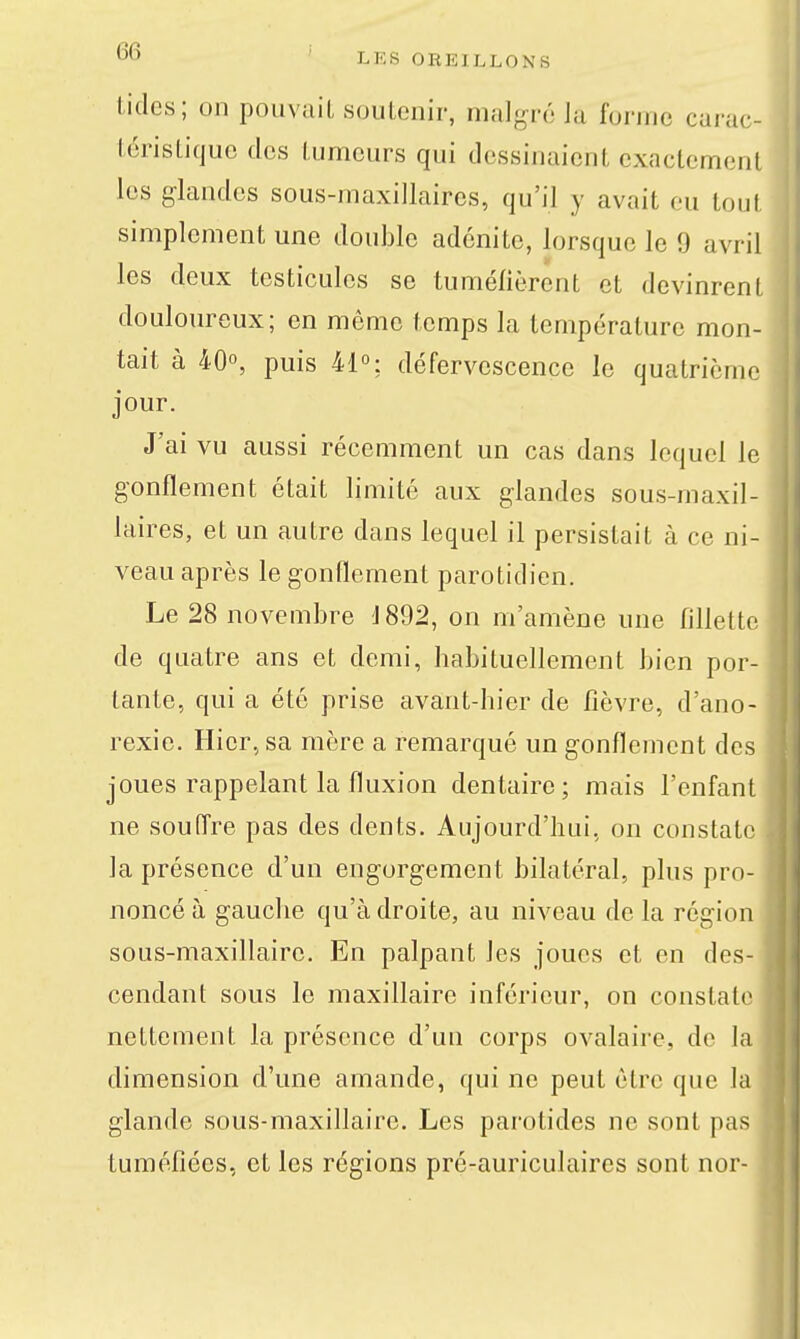 Litles; on pouvait soulenir, mal-^Té Ja forme carac- léristique des tumeurs qui dessinaient exactement les glandes sous-maxillaires, qu'il y avait eu tout simplement une double adénite, lorsque le 9 avril les deux testicules se tuméfièrent et devinrenl douloureux; en même temps la température mon- tait à 40°, puis 41°: défervescence le quatrième jour. J'ai vu aussi récemment un cas dans lequel le gonflement était limité aux glandes sous-maxil- laires, et un autre dans lequel il persistait à ce ni- veau après le gonflement parotidien. Le 28 novembre 1892, on m'amène une fillette de quatre ans et demi, habituellement bien por- tante, qui a été prise avant-hier de fièvre, d'ano- rexie. Hier, sa mère a remarqué un gonflement des joues rappelant la fluxion dentaire; mais l'enfant ne souffre pas des dents. Aujourd'hui, on constate la présence d'un engorgement bilatéral, plus pro- noncé à gauche qu'adroite, au niveau delà région sous-maxillaire. En palpant les joues et en des- cendant sous le maxillaire inférieur, on constate nettement la présence d'uu corps ovalaire, do la dimension d'une amande, qui ne peut être que la glande sous-maxillaire. Les parotides ne sont pas tuméfiées, et les régions pré-auriculaires sont nor-