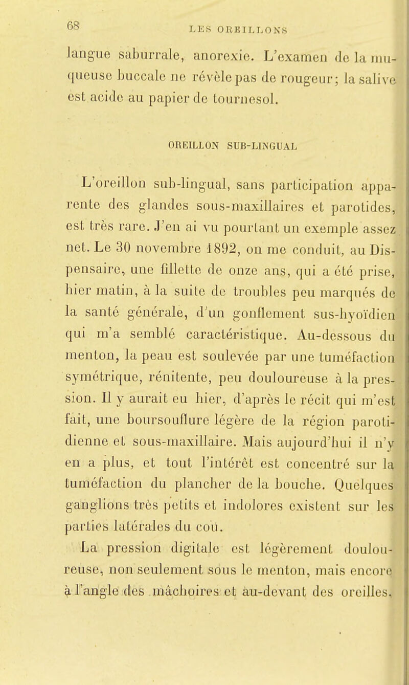 langue saburrale, anorexie. L'examen de la nm- queusc buccale ne révèle pas de rougeur; la salive est acide au papier de tournesol. OREILLON SUB-LINGUAL L'oreillon sub-lingual, sans participation appa- rente des glandes sous-maxillaires et parotides, est très rare. J'en ai vu pourtant un exemple assez, net. Le 30 novembre 1892, on me conduit, au Dis- pensaire, une fillette de onze ans, qui a été prise, hier matin, à la suite do troubles peu marqués de la santé générale, d'un gonflement sus-hyoïdien qui m'a semblé caractéristique. Au-dessous du menton, la peau est soulevée par une tuméfaction symétrique, rénitente, peu douloureuse à la pres- sion. Il y aurait eu hier, d'après le récit qui m'est fait, une boursouflure légère de la région paroti- dienne et sous-maxillaire. Mais aujourd'hui il n'y en a plus, et tout l'intérêt est concentré sur la tuméfaction du plancher de la bouche. Quchjucs ganglions très petits et indolores existent sur les parties latérales du coii. La pression digitale est légèrement doulou- reuse, non seulement sous le menton, mais encore ^l'angle des mâchoires et àu-devant des oreilles.