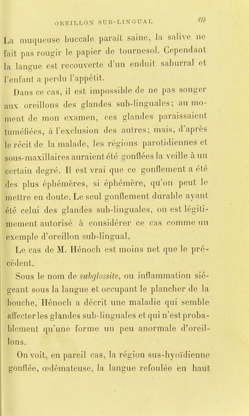 ÛREILLON SUB-LINGUAL Oy La muqueuse buccale paraît saine, la salive ne fait pas rougir le papier de tournesol. Cependant la langue est recouverte d'un enduit saburral et l'enfant a perdu l'appétit. Dans ce cas, il est impossible de ne pas songer aux oreillons des glandes sub-linguales ; au mo- ment de mon examen, ces glandes paraissaient tuméfiées, cà l'exclusion des autres; mais, d'après le récit de la malade, les régions parotidiennes et sous-maxillaires auraient été gonflées la veille à un certain degré. Il est vrai que ce gonflement a été des plus éphémères, si éphémère, qu'on peut le mettre en doute. Le seul gonflement durable ayant été celui des glandes sub-linguales, on est légiti- mement autorisé à considérer ce cas comme un exemple d'oreillon sub-lingual. Le cas de M. Hénoch est moins net que le pré- cédent. Sous le nom de siihglossite, ou inflammation sié- geant sous la langue et occupant le plancher de la bouche, Hénoch a décrit une maladie qui semble affecter les glandes sub-linguales et qui n'est proba- blement qu'une forme un peu anormale d'oreil- lons. On voit, en pareil cas, la région sus-hyoïdienne gonflée, œdémateuse, la langue refoulée en haut