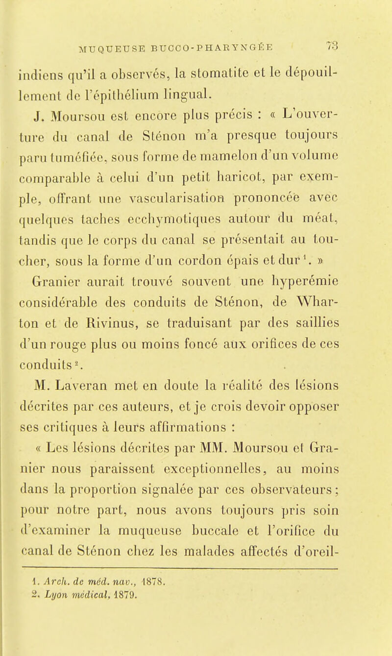 indiens qu'il a observés, la stomatite et le dépouil- lement de l'épithélium lingual. J. Moursou est encore plus précis : « L'ouver- ture du canal de Sténon m'a presque toujours paru tuméfiée, sous forme de mamelon d'un volume comparable à celui d'un petit haricot, par exem- ple, offrant une vascularisation prononcée avec quelques taches ecchymotiques autour du méat, tandis que le corps du canal se présentait au tou- cher, sous la forme d'un cordon épais et dur'. » Granier aurait trouvé souvent une hyperémie considérable des conduits de Sténon, de Whar- ton et de Rivinus, se traduisant par des saillies d'un rouge plus ou moins foncé aux orifices de ces conduits-. M. Laveran met en doute la réalité des lésions décrites par ces auteurs, et je crois devoir opposer ses critiques à leurs affirmations : « Les lésions décrites par MM. Moursou et Gra- nier nous paraissent exceptionnelles, au moins dans la proportion signalée par ces observateurs ; pour notre part, nous avons toujours pris soin d'examiner la muqueuse buccale et l'orifice du canal de Sténon chez les malades affectés d'oreil- 1. Arch. de méd. nav., 1878. 2. Lyon médical, 1879.