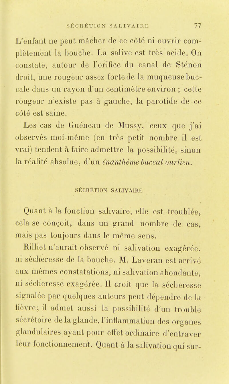 L'enfant ne peut mâcher de ce côté ni ouvrir com- plètement la bouche. La salive est très acide. On constate, autour de l'orifice du canal de Sténon droit, une rougeur assez forte do la muqueuse buc- cale dans un rayon d'un centimètre environ ; cette rougeur n'existe pas à gauche, la parotide de ce côté est saine. Les cas de Guéneau de Mussy, ceux que j'ai observés moi-même (en très petit nombre il est vrai) tendent à faire admettre la possibilité, sinon la réahté absolue, d'un énanthème buccal ourlien. SÉCRÉTION SALIVAIRE Quant à la fonction salivaire, elle est troublée, cela se conçoit, dans un grand nombre de cas, mais pas toujours dans le môme sens. Rilliet n'aurait observé ni salivation exag-érée, ni sécheresse de la bouche. M. Laveran est arrivé aux mêmes constatations, ni salivation abondante, ni sécheresse exagérée. Il croit que la sécheresse signalée par quelques auteurs peut dépendre de la fièvre; il admet aussi la possibilité d'un trouble sécrétoire delà glande, l'inflammation des organes glandulaires ayant pour effet ordinaire d'entraver leur fonctionnement. Quant à la salivation qui sur-