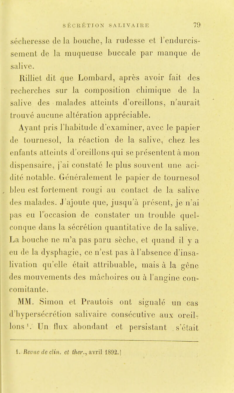 sécheresse de la hoiiclie, la rudesse et l'endurcis- sement de la muqueuse buccale par manque de salive. Rilliet dit que Lombard, après avoir fait des recherches sur la composition chimique de la salive des malades atteints d'oreillons, n'aurait trouvé aucune altération appréciable. Ayant pris l'habitude d'examiner, avec le papier de tournesol, la réaction de la salive, chez les enfants atteints d'oreillons qui se présentent à mon dispensaire, j'ai constaté le plus souvent une aci- dité notable. Généralement le papier de tournesol bleu est fortement rougi au contact de la salive des malades. J'ajoute que, jusqu'à présent, je n'ai pas eu l'occasion de constater un trouble quel- conque dans la sécrétion quantitative de la salive. La bouche ne m'a pas paru sèche, et quand il y a eu de la dysphagie, ce n'est pas à l'absence d'insa- livation qu'elle était attribuable, mais à la g-cne des mouvements des mâchoires ou à l'angine con- comitante. MM. Simon et Prautois ont signalé un cas d'hypersécrétion salivaire consécutive aux oreil- lons*. Un flux abondant et persistant s'était l. Reuue de clin, et t/ier., avril 1892.]