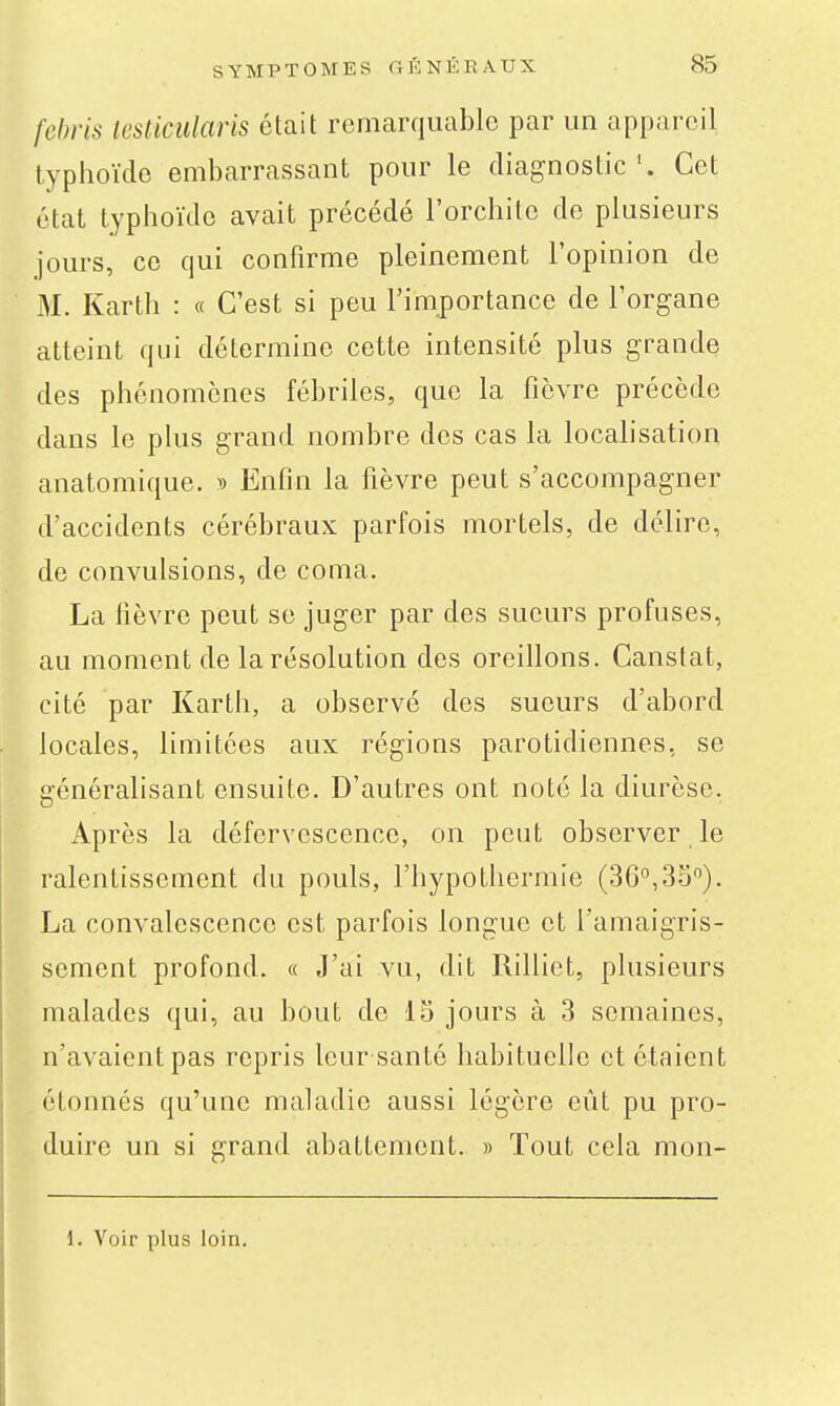 febris lesticiilaris était remarquable par un appareil typhoïde embarrassant pour le diagnostic'. Cet état typhoïde avait précédé l'orchitc de plusieurs jours, ce qui confirme pleinement l'opinion de M. Kartli : « C'est si peu l'importance de l'organe atteint qui détermine cette intensité plus grande des phénomènes fébriles, que la fièvre précède dans le plus grand nombre des cas la localisation anatomique. » Enfin la fièvre peut s'accompagner d'accidents cérébraux parfois mortels, de délire, de convulsions, de coma. La fièvre peut se juger par des sueurs profuses, au moment de la résolution des oreillons. Canstat, cité par Karth, a observé des sueurs d'abord locales, limitées aux régions parotidiennes, se généralisant ensuite. D'autres ont noté la diurèse. Après la défervescenco, on peut observer le ralentissement du pouls, l'hypothermie (36°,35). La convalescence est parfois longue et l'amaigris- sement profond. « J'ai vu, dit Rilliet, plusieurs malades qui, au bout de 15 jours à 3 semaines, n'avaient pas repris leur santé habituelle et étaient étonnés qu'une maladie aussi légère eût pu pro- duire un si grand abattement. » Tout cela mon- 1. Voir plus loin.