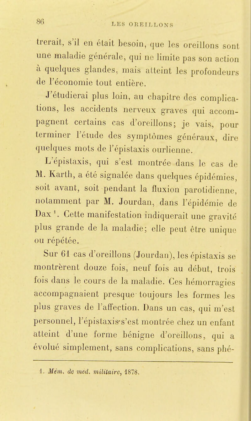 LES OREILLONS trerait, s'il en était besoin, que les oreillons sont une maladie générale, qui no limite pas son action à quelques glandes, mais atteint les profondeurs de l'économie tout entière. J'étudierai plus loin, au chapitre des complica- tions, les accidents nerveux graves qui accom- pagnent certains cas d'oreillons; je vais, pour terminer l'étude des symptômes généraux, dire quelques mots de l'épistaxis ourlienne. L'épistaxis, qui s'est montrée dans le cas de M. Karth, a été signalée dans quelques épidémies, soit avant, soit pendant la fluxion parotidienne, notamment par M. Jourdan, dans l'épidémie de Dax Cette manifestation indiquerait une gravité plus grande de la maladie; elle peut être unique ou répétée. Sur 61 cas d'oreillons (Jourdan), les épistaxis se montrèrent douze fois, neuf fois au début, trois fois dans le cours de la maladie. Ces hémorragies accompagnaient presque toujours les formes les plus graves de l'affection. Dans un cas, qui m'est personnel, l'épistaxis-s'est montrée chez un enfant atteint d'une forme bénigne d'oreillons, qui a évolué simplement, sans comphcations, sans phé- 1. Mém. de med. militaire, 1878.