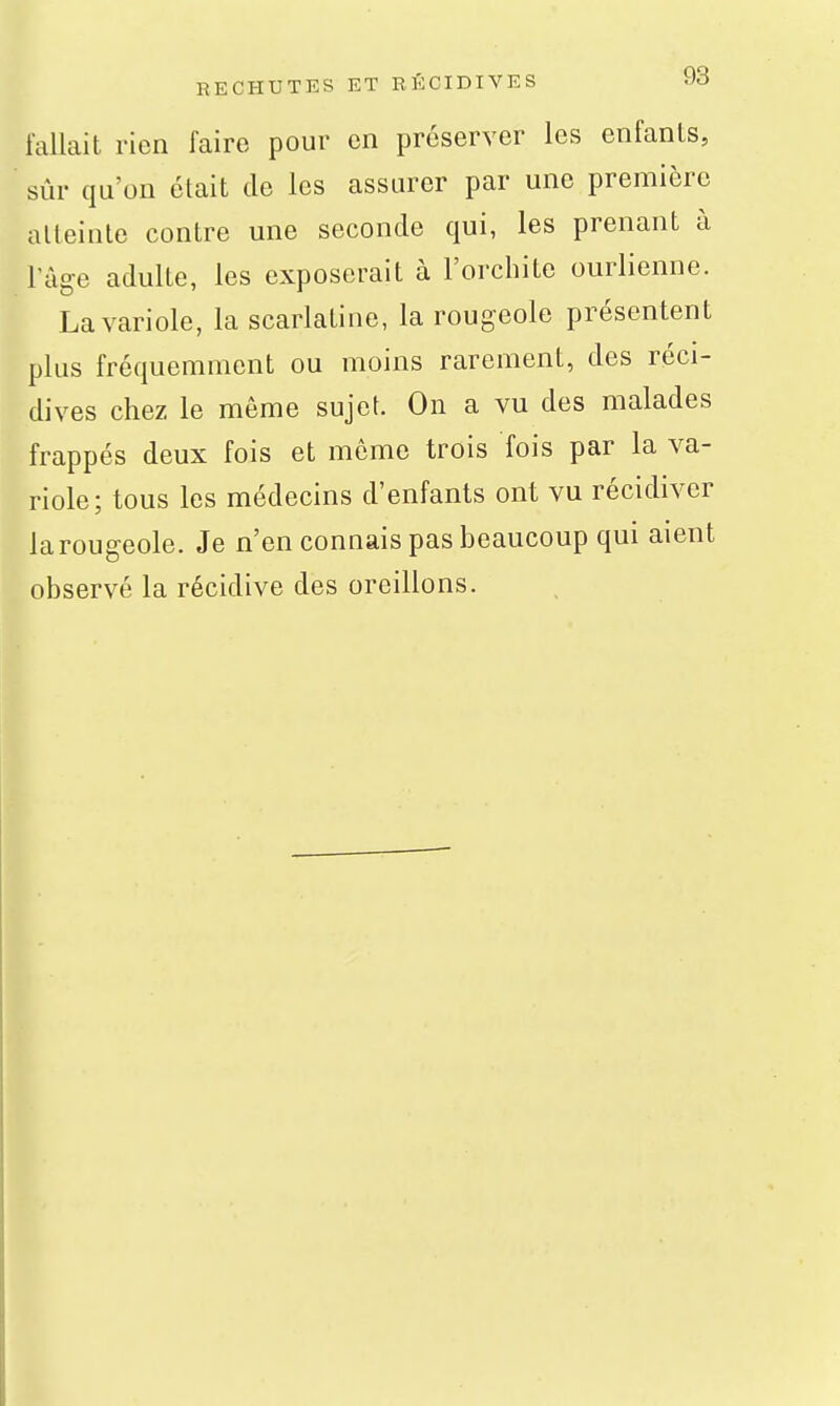 RECHUTES ET RÉCIDIVES M fallait rien faire pour en préserver les enfants, sûr qu'on était de les assurer par une première alleinle contre une seconde qui, les prenant à l'âge adulte, les exposerait à l'orchite ourlienne. La variole, la scarlatine, la rougeole présentent plus fréquemment ou moins rarement, des réci- dives chez le même sujet. On a vu des malades frappés deux fois et môme trois fois par la va- riole; tous les médecins d'enfants ont vu récidiver la rougeole. Je n'en connais pas beaucoup qui aient