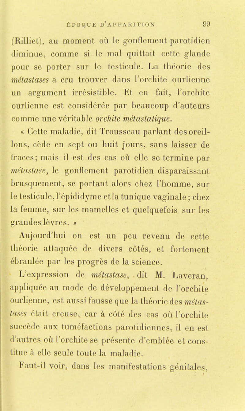 (Rilliet), au moment où le gonflement parotidien diminue, comme si le mal quittait cette glande pour se porter sur le testicule. La théorie des métastases a cru trouver dans l'orchite ourlienne un argument irrésistible. Et en fait, l'orchite ourlienne est considérée par beaucoup d'auteurs comme une véritable orchite métastatique. « Cette maladie, dit Trousseau parlant des oreil- lons, cède en sept ou huit jours, sans laisser de traces; mais il est des cas où elle se termine par métastase, le gonflement parotidien disparaissant brusquement, se portant alors chez l'homme, sur le testicule, l'épididyme etla tunique vaginale ; chez la femme, sur les mamelles et quelquefois sur les grandes lèvres. » Aujourd'hui on est un peu revenu de cette théorie attaquée de divers câtés, et fortement ébranlée par les progrès de la science. L'expression de métastase, dit M. Laveran, appliquée au mode de développement de Forchile ourlienne, est aussi fausse que la théorie des métas- tases était creuse, car à côté des cas où l'orchite succède aux tuméfactions parotidiennes, il en est d'autres où l'orchite se présente d'emblée et cons- titue à elle seule toute la maladie. Faut-il voir, dans les manifestations génitales,