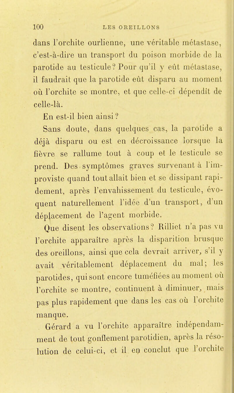 dans l'orchite ourlienne, une véritable métastase, c'est-à-dire un transport du poison morbide de la parotide au testicule? Pour qu'il y eût métastase, il faudrait que la parotide eût disparu au moment 011 l'orchite se montre, et que celle-ci dépendît de celle-là. En est-il bien ainsi ? Sans doute, dans quelques cas, la parotide a déjà disparu ou est en décroissance lorsque la fièvre se rallume tout à coup et le testicule se prend. Des symptômes graves survenant à l'im- proviste quand tout allait bien et se dissipant rapi- dement, après l'envahissement du testicule, évo- quent naturellement l'idée d'un transport, d'un déplacement de l'agent morbide. Que disent les observations? Rilliet n'a pas vu l'orchite apparaître après la disparition brusque des oreillons, ainsi que cela devrait arriver, s'il y avait véritablement déplacement du mal; les parotides, qui sont encore tuméfiées au moment oii l'orchite se montre, continuent à diminuer, mais pas plus rapidement que dans les cas où l'orchite manque. Gérard a vu l'orchite apparaître indépendam- ment de tout gonflement parotidien, après la réso- lution de celui-ci, et il erj conclut que l'orchite