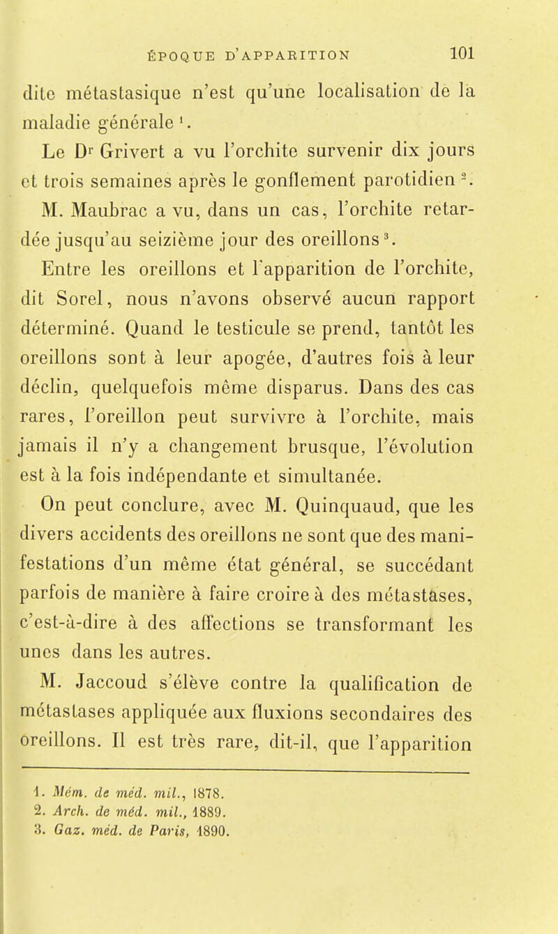 dite métastasique n'est qu'une localisation de là maladie générale '. Le Dr Grivert a vu l'orchite survenir dix jours et trois semaines après le gonflement parotidien ^ M. Maubrac a vu, dans un cas, l'orchite retar- dée jusqu'au seizième jour des oreillons ^ Entre les oreillons et l'apparition de l'orchite, dit Sorel, nous n'avons observé aucun rapport déterminé. Quand le testicule se prend, tantôt les oreillons sont à leur apogée, d'autres fois à leur déclin, quelquefois même disparus. Dans des cas rares, l'oreillon peut survivre à l'orchite, mais jamais il n'y a changement brusque, l'évolution est à la fois indépendante et simultanée. On peut conclure, avec M. Quinquaud, que les divers accidents des oreillons ne sont que des mani- festations d'un même état général, se succédant parfois de manière à faire croire à des métastases, c'est-à-dire à des affections se transformant les unes dans les autres. M. Jaccoud s'élève contre la quahfication de métastases apphquée aux fluxions secondaires des oreillons. Il est très rare, dit-il, que l'apparition 1. Mém. de méd. mil., 1878. 2. Arch. de méd. mil., 1889. 3. Gaz. méd. de Paris, 1890.