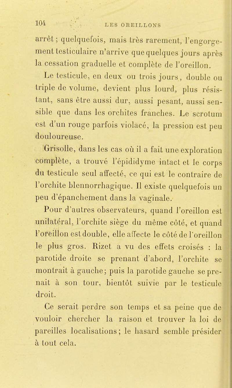 arrêt; quelquefois, mais très rarement, l'engorge- ment testiculaire n'arrive que quelques jours après la cessation graduelle et complète de l'oreillon. Le testicule, en deux ou trois jours, double ou triple de volume, devient plus lourd, plus résis- tant, sans être aussi dur, aussi pesant, aussi sen- sible que dans les orchites franches. Le scrotum est d'un rouge parfois violacé, la pression est peu douloureuse. Grisolle, dans les cas otj il a fait une exploration complète, a trouvé l'épididyme intact et le corps du testicule seul affecté, ce qui est le contraire de l'orchite blennorrhagique. Il existe quelquefois un peu d'épanchement dans la vaginale. Pour d'autres observateurs, quand l'oreillon est unilatéral, l'orchite siège du même côté, et quand l'oreillon est double, elle affecte le côté de l'oreillon le plus gros. Rizet a vu des effets croisés : la parotide droite se prenant d'abord, l'orchite se montrait à gauche; puis la parotide gauche se pre- nait à son tour, bientôt suivie par le testicule droit. Ce serait perdre son temps et sa peine que de vouloir chercher la raison et trouver la loi de pareilles locahsations ; le hasard semble présider à tout cela.