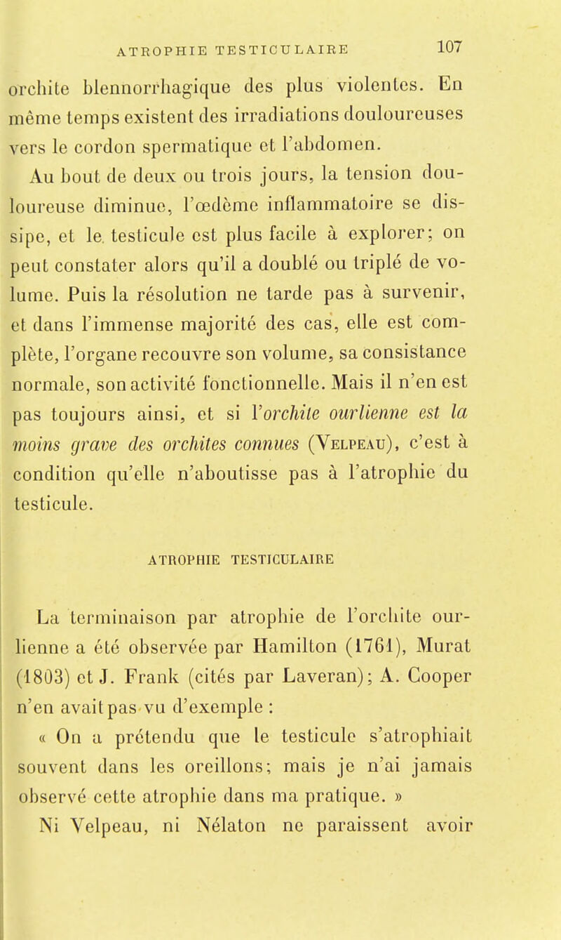 orclîite blennorrhagique des plus violentes. En même temps existent des irradiations douloureuses vers le cordon spermatique et l'abdomen. Au bout de deux ou trois jours, la tension dou- loureuse diminue, l'œdème inflammatoire se dis- sipe, et le. testicule est plus facile à explorer; on peut constater alors qu'il a doublé ou triplé de vo- lume. Puis la résolution ne tarde pas à survenir, et dans l'immense majorité des cas, elle est com- plète, l'organe recouvre son volume, sa consistance normale, son activité fonctionnelle. Mais il n'en est pas toujours ainsi, et si Vorchile ourlienne est la moins grave des orchites connues (Velpeau), c'est à condition qu'elle n'aboutisse pas à l'atrophie du testicule. ATROPHIE TESTICULAIRE La terminaison par atrophie de l'orchite our- lienne a été observée par Hamilton (1761), Murât (1803) et J. Frank (cités par Laveran); A. Cooper n'en avait pas vu d'exemple : « On a prétendu que le testicule s'atrophiait souvent dans les oreillons; mais je n'ai jamais observé cette atrophie dans ma pratique. » Ni Velpeau, ni Nélaton ne paraissent avoir