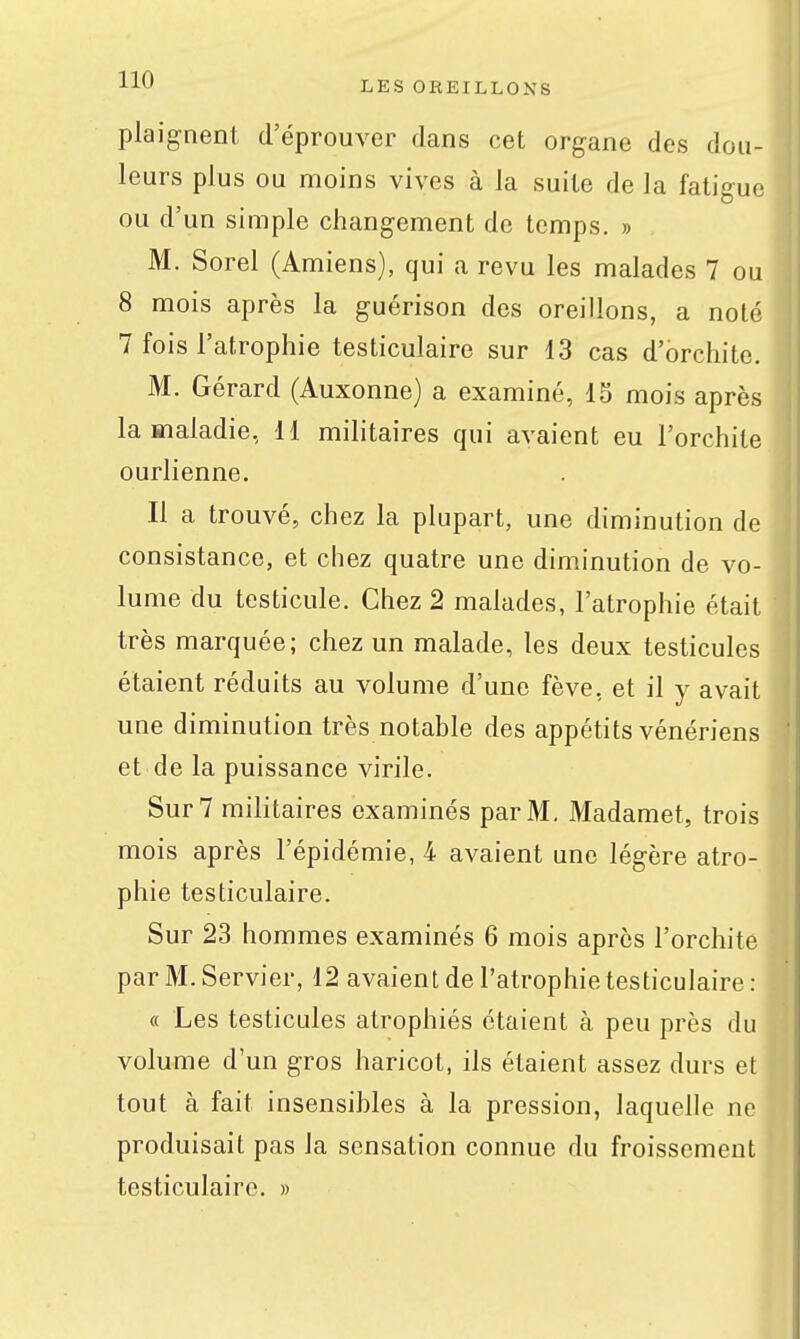 plaignent d'éprouver dans cet organe des dou- leurs plus ou moins vives à la suite de la fatigue ou d'un simple changement de temps. » M. Sorel (Amiens), qui a revu les malades 7 ou 8 mois après la guérison des oreillons, a noté 7 fois l'atrophie testiculaire sur 13 cas d'orchite. M. Gérard (Auxonne) a examiné, IS mois après la maladie, H militaires qui avaient eu l'orchite ourlienne. Il a trouvé, chez la plupart, une diminution de consistance, et chez quatre une diminution de vo- lume du testicule. Chez 2 malades, l'atrophie était très marquée; chez un malade, les deux testicules étaient réduits au volume d'une fève, et il y avait une diminution très notable des appétits vénériens et de la puissance virile. Sur 7 militaires examinés par M, Madamet, trois mois après l'épidémie, 4 avaient une légère atro- phie testiculaire. Sur 23 hommes examinés 6 mois après l'orchite par M. Servier, 12 avaient de l'atrophie testiculaire : « Les testicules atrophiés étaient à peu près du volume d'un gros haricot, ils étaient assez durs et tout à fait insensibles à la pression, laquelle ne produisait pas la sensation connue du froissement testiculaire. »