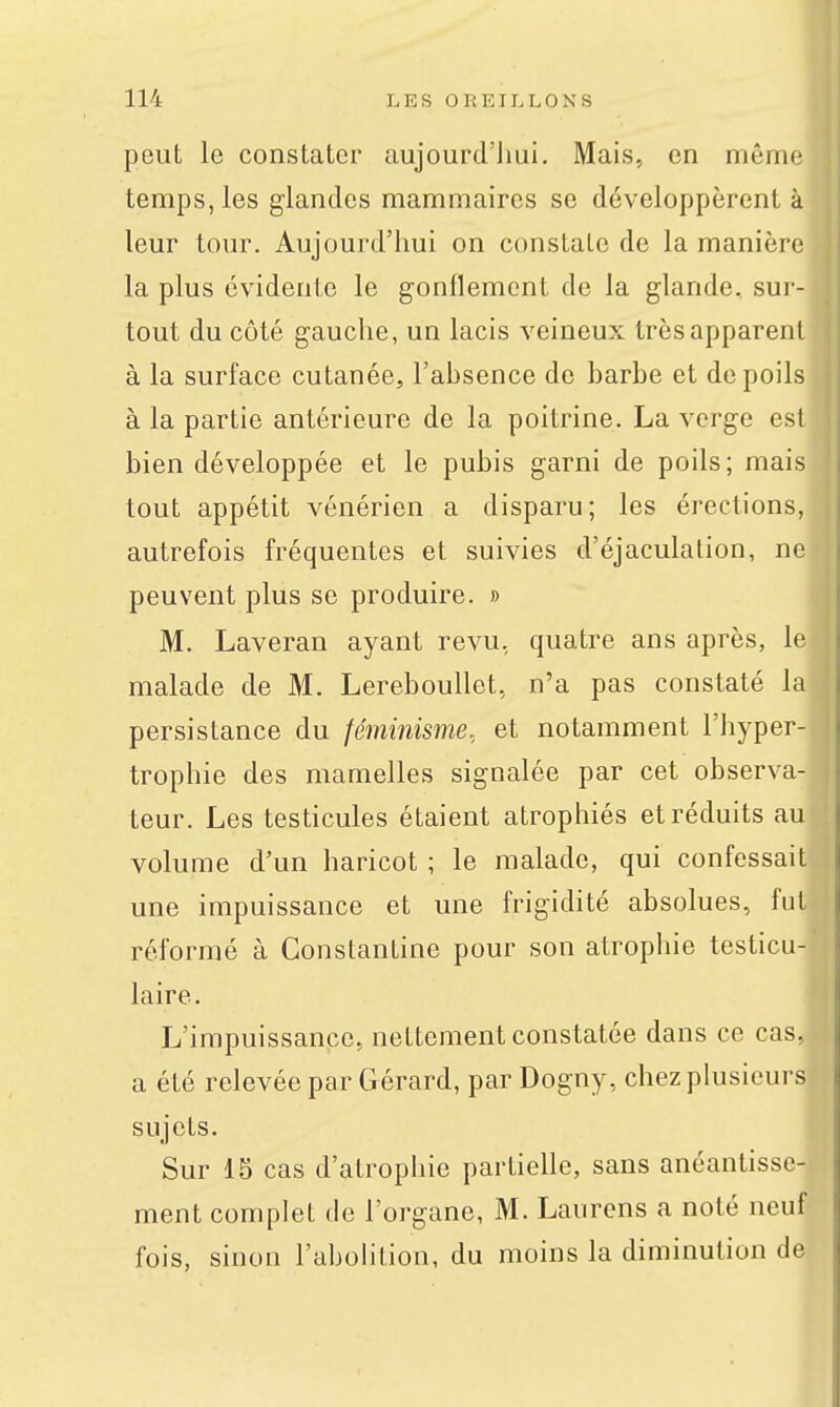 peut le constater aujourd'hui. Mais, en mêirn; temps, les glandes mammaires se développèrent à leur tour. Aujourd'hui on constate de la manière la plus évidente le gonflement de la glande, sur- tout du côté gauche, un lacis veineux très apparent à la surface cutanée, l'ahsence de barbe et dépolis à la partie antérieure de la poitrine. La verge est bien développée et le pubis garni de poils; mais tout appétit vénérien a disparu; les érections, autrefois fréquentes et suivies d'éjaculation, ne peuvent plus se produire. » M. Laveran ayant revu, quatre ans après, le malade de M. Lereboullet, n'a pas constaté la persistance du féminisme, et notamment l'hyper- trophie des mamelles signalée par cet observa- teur. Les testicules étaient atrophiés et réduits au volume d'un haricot ; le malade, qui confessait une impuissance et une frigidité absolues, fut réformé à Constantine pour son atrophie testicu- laire. L'impuissance, nettement constatée dans ce cas, a été relevée par Gérard, par Dogny, chez plusieurs sujets. Sur 15 cas d'atrophie partielle, sans anéantisse- ment complet de l'organe, M. Laurens a noté neuf fois, sinon l'abohtion, du moins la diminution de