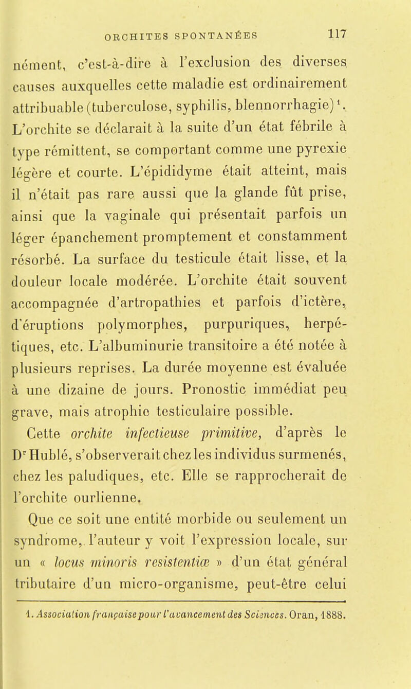 nément, c'est-à-dire à l'exclusion des diverses, causes auxquelles cette maladie est ordinairement attribuable(tuberculose, syphilis, blennorrhagie) L'orchite se déclarait à la suite d'un état fébrile à type rémittent, se comportant comme une pyrexie légère et courte. L'épididyme était atteint, mais il n'était pas rare aussi que la glande fût prise, ainsi que la vaginale qui présentait parfois un léger épanchement promptement et constamment résorbé. La surface du testicule était lisse, et la douleur locale modérée, L'orchite était souvent accompagnée d'artropathies et parfois d'ictère, d'éruptions polymorphes, purpuriques, herpé- tiques, etc. L'albuminurie transitoire a été notée à plusieurs reprises. La durée moyenne est évaluée à une dizaine de jours. Pronostic immédiat peu grave, mais atrophie testiculaire possible. Cette orchite infectieuse primitive, d'après le DHubIé, s'observerait chez les individus surmenés, chez les paludiques, etc. Elle se rapprocherait de l'orchite ourlienne. Que ce soit une entité morbide ou seulement un syndrome,, l'auteur y voit l'expression locale, sur un « locus rninoris resistentiœ » d'un état général tributaire d'un micro-organisme, peut-être celui i. Associalion fi-aiiçaisepour l'uoanceinent des Sciinces. Oran, 1888.