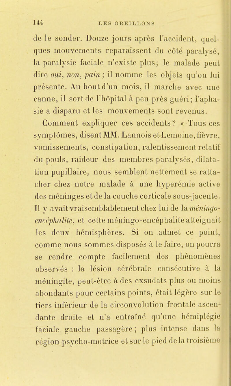 de le sonder. Douze jours après l'accident, quel- ques mouvements reparaissent du côté paralysé, la paralysie faciale n'existe plus; le malade peut dire oui, non, pain; il nomme les objets qu'on lui présente. Au bout d'un mois, il marche avec une canne, il sort de l'hôpital à peu près guéri; l'apha- sie a disparu et les mouvements sont revenus. Comment expliquer ces accidents ? « Tous ces symptômes, disent MM. Lannois et Lemoine, fièvre, vomissements, constipation, ralentissement relatif du pouls, raideur des membres paralysés, dilata- tion pupillaire, nous semblent nettement se ratta- cher chez notre malade à une hyperémie active des méninges et de la couche corticale sous-jacente. Il y avait vraisemblablement chez lui de la. méningo- encéphalite, et celteméningo-encéphaliteatteignait les deux hémisphères. Si on admet ce point, comme nous sommes disposés à le faire, on pourra se rendre compte facilement des phénomènes observés : la lésion cérébrale consécutive à la méningite, peut-être à des exsudais plus ou moins abondants pour certains points, était légère sur le tiers inférieur de la circonvolution fro-ntale ascen- dante droite et n'a entraîné qu'une hémiplégie faciale gauche passagère ; plus intense dans la région psycho-motrice et sur le pied delà troisième