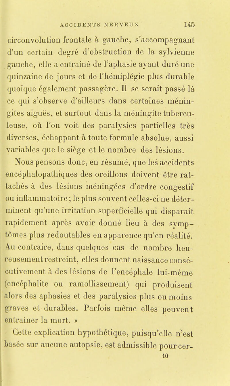 circonvolution frontale à gauche, s'accompagnant d'un certain degré d'obstruction de la sylvienne gauche, elle a entraîné de l'aphasie ayant duré une quinzaine de jours et de l'hémiplégie plus durable quoique également passagère. Il se serait passé là ce qui s'observe d'ailleurs dans certaines ménin- gites aiguës, et surtout dans la méningite tubercu- leuse, où l'on voit des paralysies partielles très diverses, échappant à toute formule absolue, aussi variables que le siège et le nombre des lésions. Nous pensons donc, en résumé, que les accidents encéphalopathiques des oreillons doivent être rat- tachés à des lésions méningées d'ordre congestif ou inflammatoire; le plus souvent celles-ci ne déter- minent qu'une irritation superficielle qui disparaît rapidement après avoir donné lieu à des symp- tômes plus redoutables en apparence qu'en réalité. Au contraire, dans quelques cas de nombre heu- reusement restreint, elles donnent naissance consé- cutivement à des lésions de l'encéphale lui-même (encéphalite ou ramollissement) qui produisent alors des aphasies et des paralysies plus ou moins graves et durables. Parfois même elles peuvent entraîner la mort. » Cette explication hypothétique, puisqu'elle n'est basée sur aucune autopsie, est admissible pourcer- 10