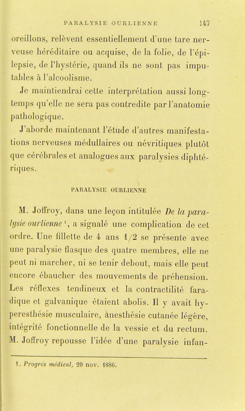 oreillons, relèvent essentiellement d'une tare ner- veuse héréditaire ou acquise, de la folie, de l'épi- lepsie, de l'hystcrie, quand ils ne sont pas impu- tables à l'alcoolisme. Je maintiendrai cette interprétation aussi long- temps qu'elle ne sera pas contredite parl'anatomie pathologique. J'aborde maintenant l'étude d'autres manifesta- tions nerveuses médullaires ou névritiques plutôt que cérébrales et analogues aux paralysies diphté- riques. PARALYSIE OURLIENNE M. JofTroy, dans une leçon intitulée De la para- lysie ourlienne \ a signalé une complication de cet ordre. Une fdlette de 4 ans 1/2 se présente avec une paralysie flasque des quatre membres, elle ne peut ni marcher, ni se tenir debout, mais elle peut encore ébaucher des mouvements de préhension. Les réflexes tendineux et la contractilité fara- dique et galvanique étaient abolis. Il y avait hy- peresthésie musculaire, anesthésie cutanée légère, intégrité fonctionnelle de la vessie et du rectum. M. Joffroy repousse l'idée d'une paralysie infan- 1. Progrés médical, 50 nov. 188C.