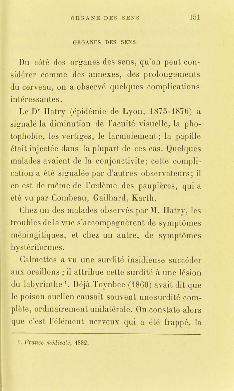 ORGANES DES SENS Du côté des organes des sens, qu'on peut con- sidérer comme des annexes, des prolongements du cerveau, on a observé quelques complications intéressantes. Le D-^ Hatry (épidémie de Lyon, 187S-1876) a signalé la diminution de l'acuité visuelle, la pho- tophobie, les vertiges, le larmoiement; la papille était injectée dans la plupart de ces cas. Quelques malades avaient de la conjonctivite; cette compli- cation a été signalée par d'autres observateurs; il en est de même de l'œdème des paupières, qui a été vu par Combeau, Gailhard, Karth. Chez un des malades observés par M. Hatry, les troubles delà vue s'accompagnèrent de symptômes méningitiques, et chez un autre, de symptômes hystériformes. Calmettes a vu une surdité insidieuse succéder aux oreillons ; il attribue cette surdité à une lésion du labyrinthe Déjà Toynbee (1860) avait dit que le poison ourlien causait souvent une surdité com- plète, ordinairement unilatérale. On constate alors que c'est l'élément nerveux qui a été frappé, la i. France médica'e, 1882.