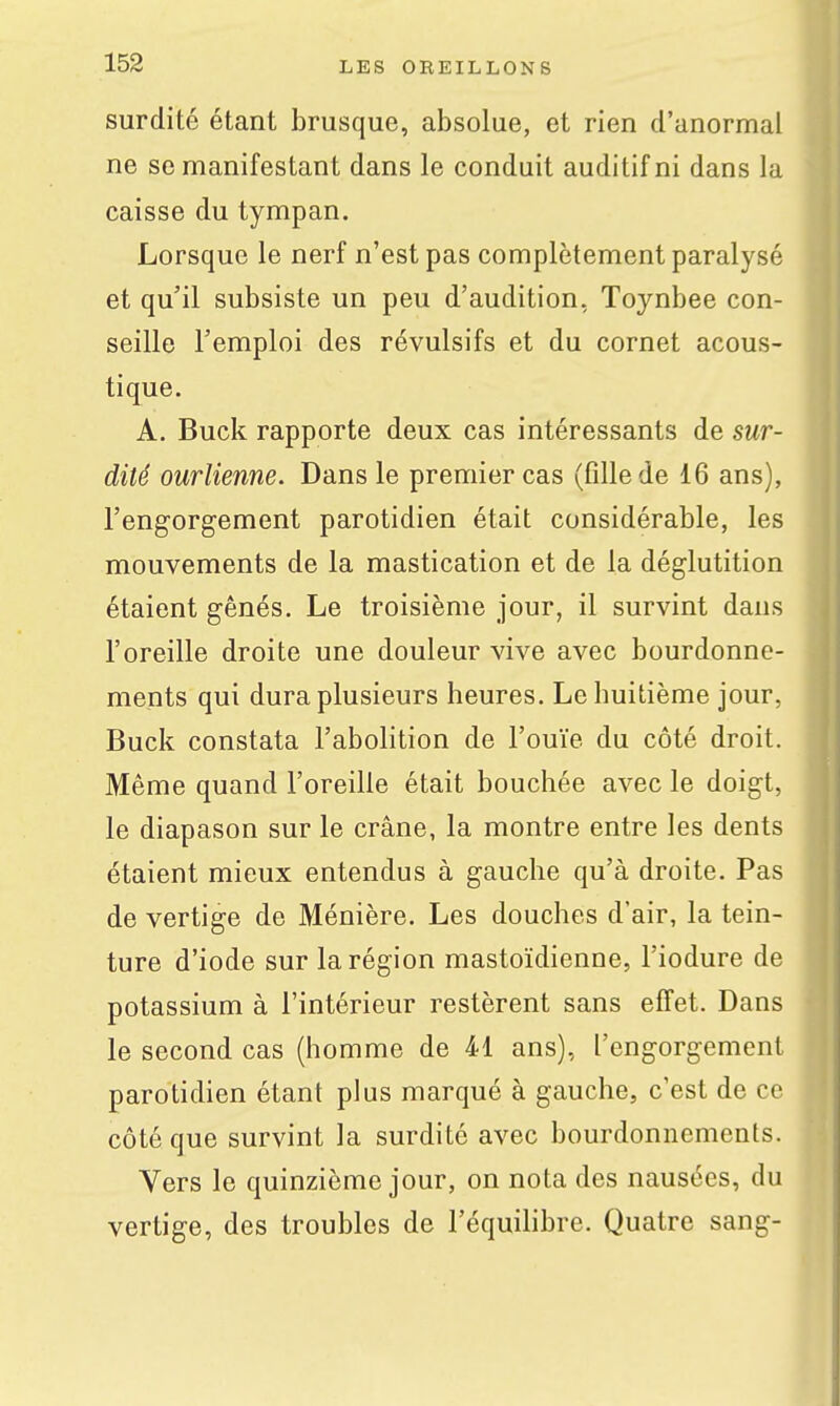 surdité étant brusque, absolue, et rien d'anormal ne se manifestant dans le conduit auditif ni dans la caisse du tympan. Lorsque le nerf n'est pas complètement paralysé et qu'il subsiste un peu d'audition, Toynbee con- seille l'emploi des révulsifs et du cornet acous- tique. A. Buck rapporte deux cas intéressants de sur- dité ourlienne. Dans le premier cas (fille de 16 ans), l'engorgement parotidien était considérable, les mouvements de la mastication et de la déglutition étaient gênés. Le troisième jour, il survint dans l'oreille droite une douleur vive avec bourdonne- ments qui dura plusieurs heures. Le huitième jour, Buck constata l'abolition de l'ouïe du côté droit. Même quand l'oreille était bouchée avec le doigt, le diapason sur le crâne, la montre entre les dents étaient mieux entendus à gauche qu'à droite. Pas de vertige de Ménière. Les douches d'air, la tein- ture d'iode sur la région mastoïdienne, l'iodure de potassium à l'intérieur restèrent sans effet. Dans le second cas (homme de 41 ans), l'engorgement parotidien étant plus marqué à gauche, c'est de ce côté que survint la surdité avec bourdonnements. Vers le quinzième jour, on nota des nausées, du vertige, des troubles de l'équihbre. Quatre sang-