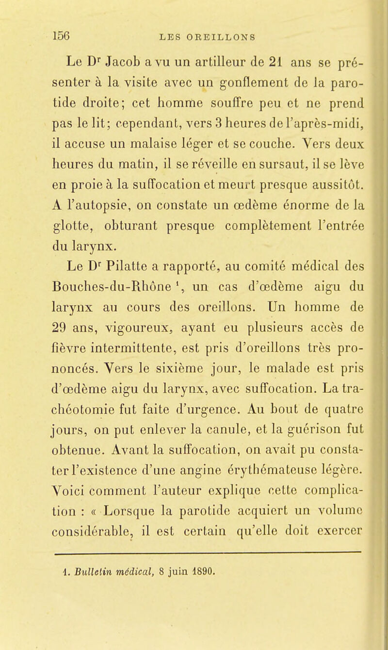 Le D^ Jacob a vu un artilleur de 21 ans se pré- senter à la visite avec un gonflement de la paro- tide droite; cet homme souffre peu et ne prend pas le lit; cependant, vers 3 heures de l'après-midi, il accuse un malaise léger et se couche. Vers deux heures du matin, il se réveille en sursaut, il se lève en proie à la suffocation et meurt presque aussitôt. A l'autopsie, on constate un œdème énorme de la glotte, obturant presque complètement l'entrée du larynx. Le D Pilatte a rapporté, au comité médical des Bouches-du-Rhône un cas d'œdème aigu du larynx au cours des oreillons. Un homme de 29 ans, vigoureux, ayant eu plusieurs accès de fièvre intermittente, est pris d'oreillons très pro- noncés. Vers le sixième jour, le malade est pris d'œdème aigu du larynx, avec suffocation. La tra- chéotomie fut faite d'urgence. Au bout de quatre jours, on put enlever la canule, et la guérison fut obtenue. Avant la suffocation, on avait pu consta- ter l'existence d'une angine érythémateuse légère. Voici comment l'auteur explique cette complica- tion : « Lorsque la parotide acquiert un volume considérable, il est certain qu'elle doit exercer 4. Bulletin médical, 8 juin 1890.