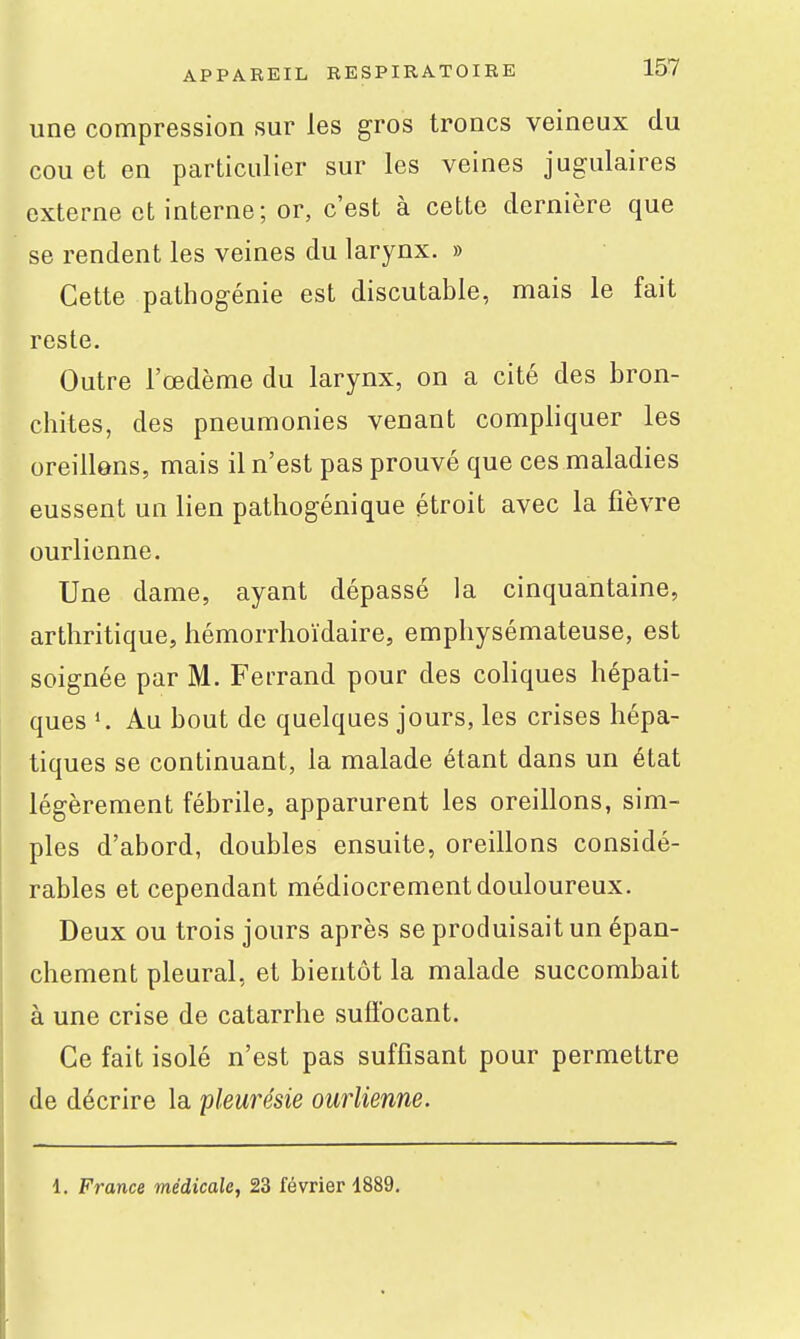une compression sur les gros troncs veineux du cou et en particulier sur les veines jugulaires externe et interne; or, c'est à cette dernière que se rendent les veines du larynx. » Cette pathogénie est discutable, mais le fait reste. Outre l'œdème du larynx, on a cité des bron- chites, des pneumonies venant compliquer les oreillens, mais il n'est pas prouvé que ces maladies eussent un lien pathogénique étroit avec la fièvre ourlienne. Une dame, ayant dépassé la cinquantaine, arthritique, hémorrhoïdaire, emphysémateuse, est soignée par M. Ferrand pour des coliques hépati- ques Au bout de quelques jours, les crises hépa- tiques se continuant, la malade étant dans un état légèrement fébrile, apparurent les oreillons, sim- ples d'abord, doubles ensuite, oreillons considé- rables et cependant médiocrement douloureux. Deux ou trois jours après se produisait un épan- chement pleural, et bientôt la malade succombait à une crise de catarrhe suffocant. Ce fait isolé n'est pas suffisant pour permettre de décrire la pleurésie ourlienne. 1. France médicale, 23 février 4889.