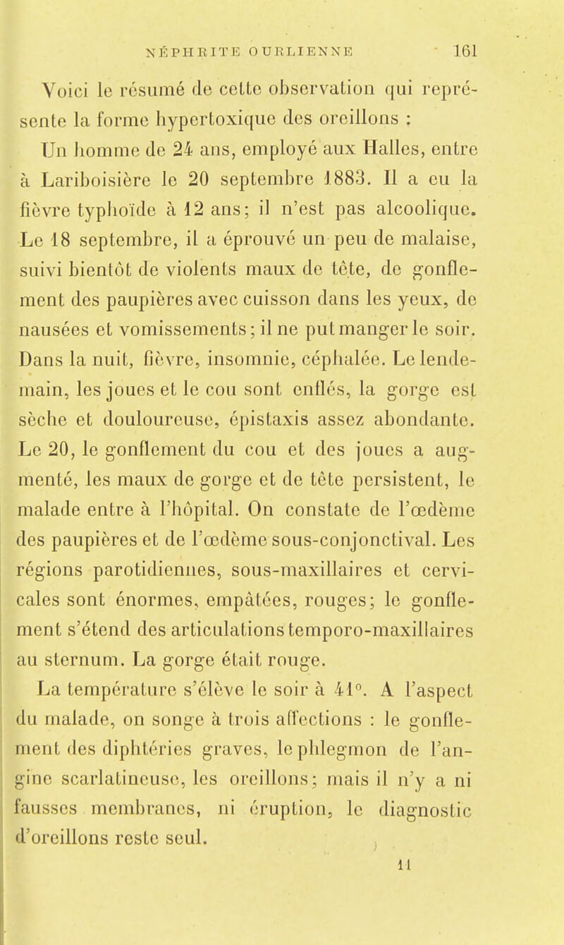Voici le résumé de cette observation qui repré- sente la forme hypertoxique des oreillons : Un homme de 24 ans, employé aux Halles, entre à Lariboisière le 20 septembre 1883. Il a eu la fièvre typlioïde à 12 ans; il n'est pas alcoolique. Le 18 septembre, il a éprouvé un peu de malaise, suivi bientôt de violents maux de tète, de gonfle- ment des paupières avec cuisson dans les yeux, de nausées et vomissements; il ne put manger le soir. Dans la nuit, fièvre, insomnie, céphalée. Le lende- main, les joues et le cou sont enllés, la gorge est sèche et douloureuse, épistaxis assez abondante. Le 20, le gonflement du cou et des joues a aug- menté, les maux de gorge et de tête persistent, le malade entre à l'hôpital. On constate de l'œdème des paupières et de l'œdème sous-conjonctival. Les régions parotidiennes, sous-maxillaires et cervi- cales sont énormes, empâtées, rouges; le gonfle- ment s'étend des articulations temporo-maxillaires au sternum. La gorge était rouge. La température s'élève le soir à 41°. A l'aspect du malade, on songe à trois affections : le gonfle- ment des diphtéries graves, le phlegmon de l'an- gine scarlatineuse, les oreillons; mais il n'y a ni fausses membranes, ni éruption, le diagnostic d'oreillons reste seul. n