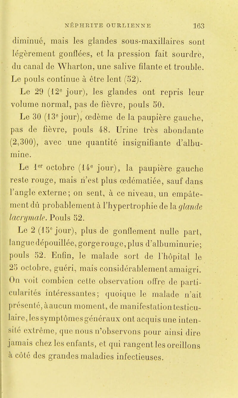 diminue, mais les glandes sous-maxillaires sont légèrement gonflées, et la pression fait sourdre, du canal de Wharton, une salive filante et trouble. Le pouls continue à être lent (32). Le 29 (12*' jour), les glandes ont repris leur volume normal, pas de fièvre, pouls SO. Le 30 (13 jour), œdème de la paupière gauche, pas de fièvre, pouls 48. Urine très abondante (2,300), avec une quantité insignifiante d'albu- mine. Le l* octobre (14« jour), la paupière gauche reste rouge, mais n'est plus œdômatiée, sauf dans l'angle externe; on sent, à ce niveau, un empâte- ment dû probablement à. l'hypertrophie de la glande lacrymale. Pouls 52. Le 2 (15° jour), plus de gonflement nulle part, langue dépouillée, gorge rouge, plus d'albuminurie; pouls 52. Enfin, le malade sort de l'hôpital le 25 octobre, guéri, mais considérablement amaigri. On voit combien cette observation offre de parti- cularités intéressantes; quoique le malade n'ait présenté, à aucun moment, de manifestation testicu- laire,lessymptômesgénéraux ont acquis une inten- sité extrême, que nous n'observons pour ainsi dire jamais chez les enfants, et qui rangent les oreillons à côté des grandes maladies infectieuses.