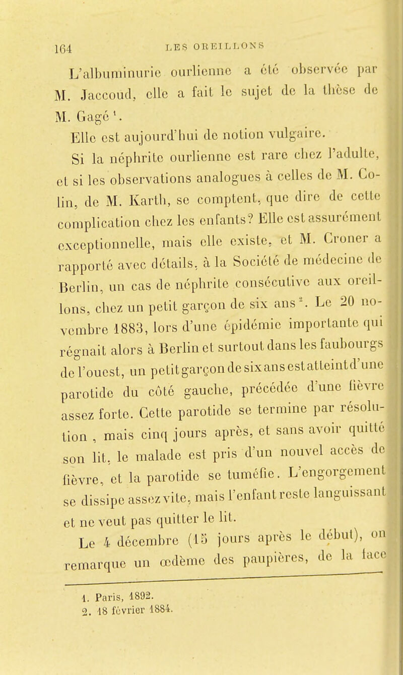 L'albuminurie ourlionne a ôlé observée par M. Jaccoud, elle a fait le sujet de la tlièsc de M. Gagé *. Elle est aujourd'bui de notion vulgaire. Si la néphrite ourlienne est rare chez l'adulte, et si les observations analogues à celles de M. Co- lin, de M. Karth, se comptent, que dire de cette complication chez les enfants? Elle est assurément exceptionnelle, mais elle existe, et M. Croner a rapporté avec détails, à la Société de médecine do Berlin, un cas de néphrite consécutive aux oreil- lons, chez un petit garçon de six ans '^ Le 20 no- vembre 1883, lors d'une épidémie importante qui régnait alors à Berlin et surtout dans les faubourgs de l'ouest, un petitgarçondesixansestatteintd'unc parotide du côté gauche, précédée d'une lièvre assez forte. Cette parotide se termine par résolu- tion , mais cinq jours après, et sans avoir quitté son lit. le malade est pris d'un nouvel accès de fièvre, et la parotide se tuméfie. L'engorgement se dissipe assezvite, mais l'enfantreste languissant et ne veut pas quitter le ht. Le 4 décembre (15 jours après le début), on remarque un œdème des paupières, de la lace 1. Paris, 1892. 2. 48 février 1884.