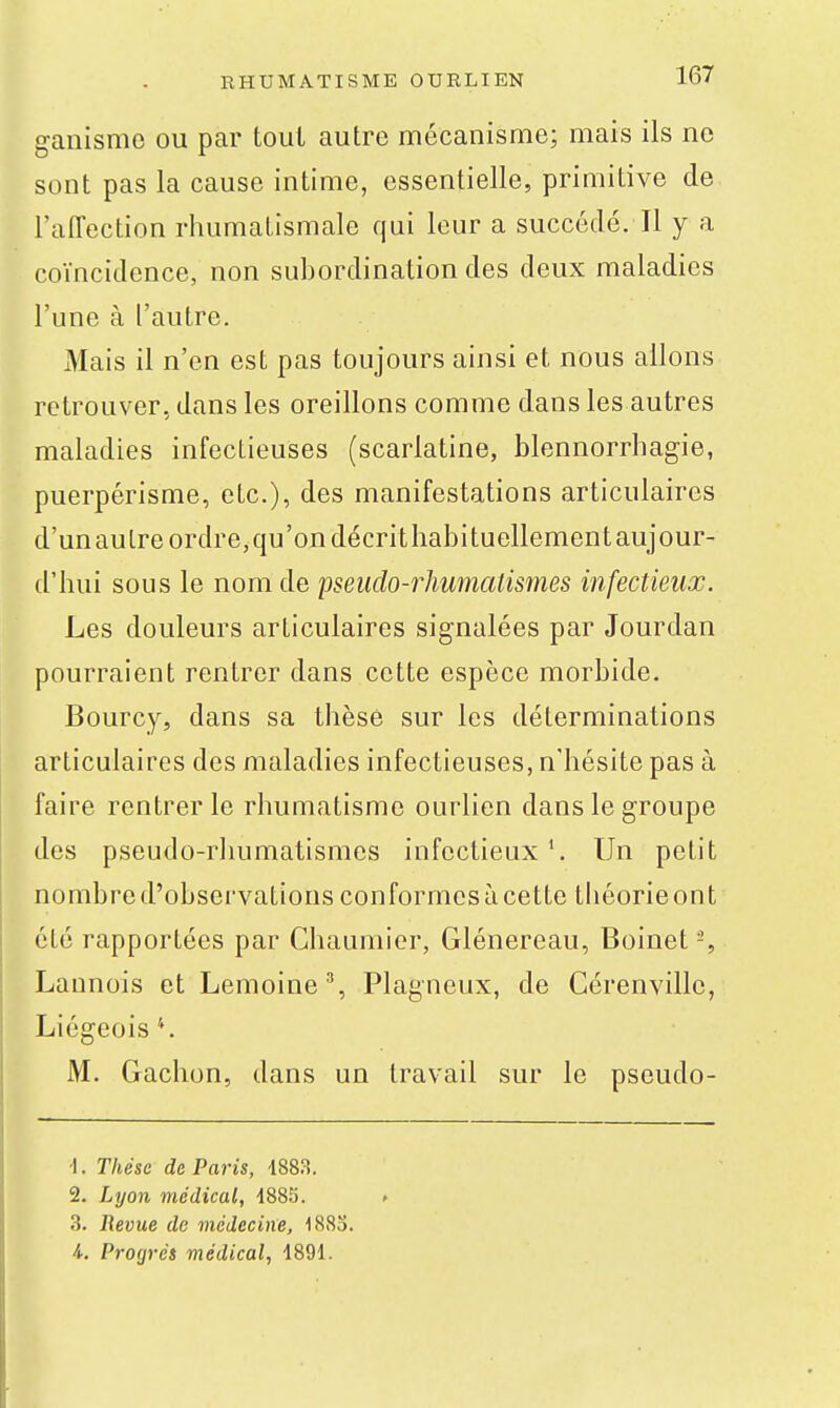 ganismo ou par tout autre mécanisme; mais ils ne sont pas la cause intime, essentielle, primitive de l'affection rhumatismale qui leur a succédé. Il y a coïncidence, non subordination des deux maladies l'une à l'autre. Mais il n'en est pas toujours ainsi et nous allons retrouver, dans les oreillons comme dans les autres maladies infectieuses (scarlatine, blennorrhagie, puerpérisme, etc.), des manifestations articulaires d'unaulre ordre,qu'on décrithabituellementaujour- d'hui sous le nom de pseuclo-rliumalismes infectieux. Les douleurs articulaires signalées par Jourdan pourraient rentrer dans cette espèce morbide. Bourcy, dans sa thèse sur les déterminations articulaires des maladies infectieuses, n'hésite pas à faire rentrer le rhumatisme ourlien dans le groupe des pseudo-rluimatismes infectieux Un petit nombre d'observations conformes à cette théorie on t été rapportées par Chaumier, Glénereau, Boinet -, Launois et Lemoine % Plagneux, de Cérenvillc, Liégeois*. M. Gachon, dans un travail sur le pseudo- •1. Thèse de Paris, 1883. 2. Lyon médical, -1885. 3. Revue de inédecine, 1883. i-, Pro(jrés médical, 1891.