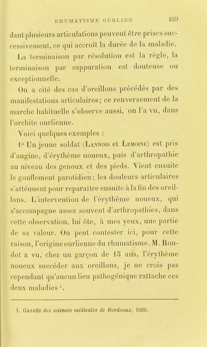 liant plusieurs articulations peuvent être prises suc- cessivement, ce qui accroît la durée de la maladie. La terminaison par résolution est la règle, la terminaison par suppuration est douteuse ou exceptionnelle. On a cité des cas d'oreillons précédés par des manifestations articulaires; ce renversement de la marche habituelle s'observe aussi, on l'a vu, dans l'orchite ourlienne. Voici quelques exemples : 1° Un jeune soldat (Lannois et Lemoine) est pris d'angine, d'érythcme noueux, puis d'arthropatliie au niveau des genoux et des pieds. Vient ensuite le gonflement parotidien; les douleurs articulaires s'atténuent pour reparaître ensuite à la fin des oreil- lons. L'intervention de l'érythème noueux, qui s'accompagne assez souvent d'arthropathies, dans cette observation, lui ôte, à mes yeux, une partie de sa valeur. On peut contester ici, pour cette raison, l'origine ourlienne du rhumatisme. M. Ron- dot a vu, chez un garçon de 15 ans, l'érythème noueux succéder aux oreillons, je ne crois pas cependant qu'aucun lien pathogénique rattache ces deux maladies '. 1. Gazelle des sciences médicales de Bordeaux, 1888.