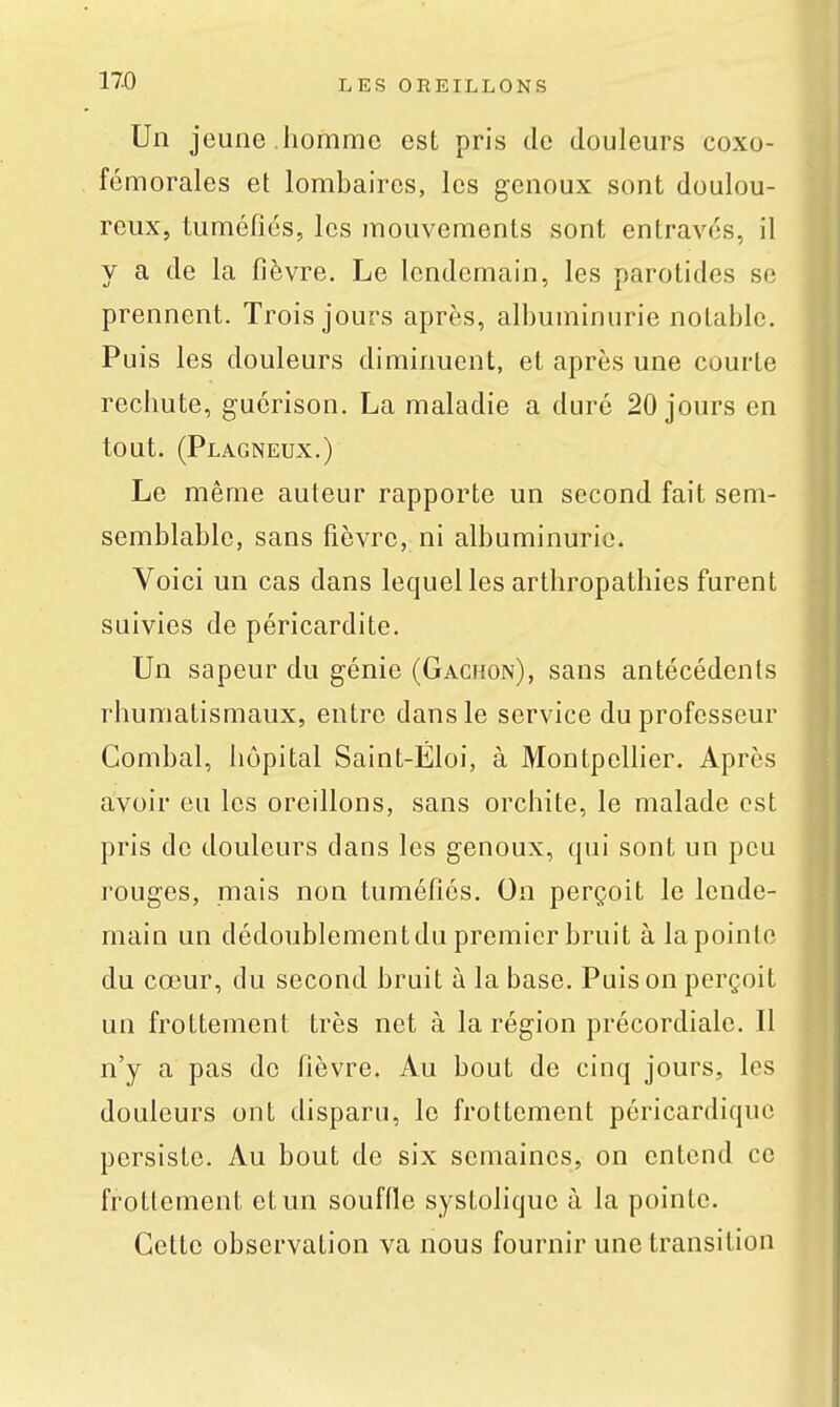Un jeune .homme est pris de douleurs coxo- fémorales et lombaires, les genoux sont doulou- reux, tuméfiés, les mouvements sont entravés, il y a de la fièvre. Le lendemain, les parotides se prennent. Trois jours après, albuminurie notable. Puis les douleurs diminuent, et après une courte rechute, guérison. La maladie a duré 20 jours en tout. (Plagneux.) Le même auteur rapporte un second fait sem- semblablc, sans fièvre, ni albuminurie. Voici un cas dans lequel les arthropathies furent suivies de péricardite. Un sapeur du génie (Gacmon), sans antécédents rhumatismaux, entre dans le service du professeur Combat, hôpital Saint-Éloi, à Montpellier. Après avoir eu les oreillons, sans orchite, le malade est pris de douleurs dans les genoux, qui sont un peu rouges, mais non tuméfiés. On perçoit le lende- main un dédoublement du premier bruit à la pointe du cœur, du second bruit à la base. Puis on perçoit un frottement très net à la région précordiale. Il n'y a pas de fièvre. Au bout de cinq jours, les douleurs ont disparu, le frottement péricardiquc persiste. Au bout de six semaines, on entend ce frottement et un souffie systolique à la pointe. Cette observation va nous fournir une transition