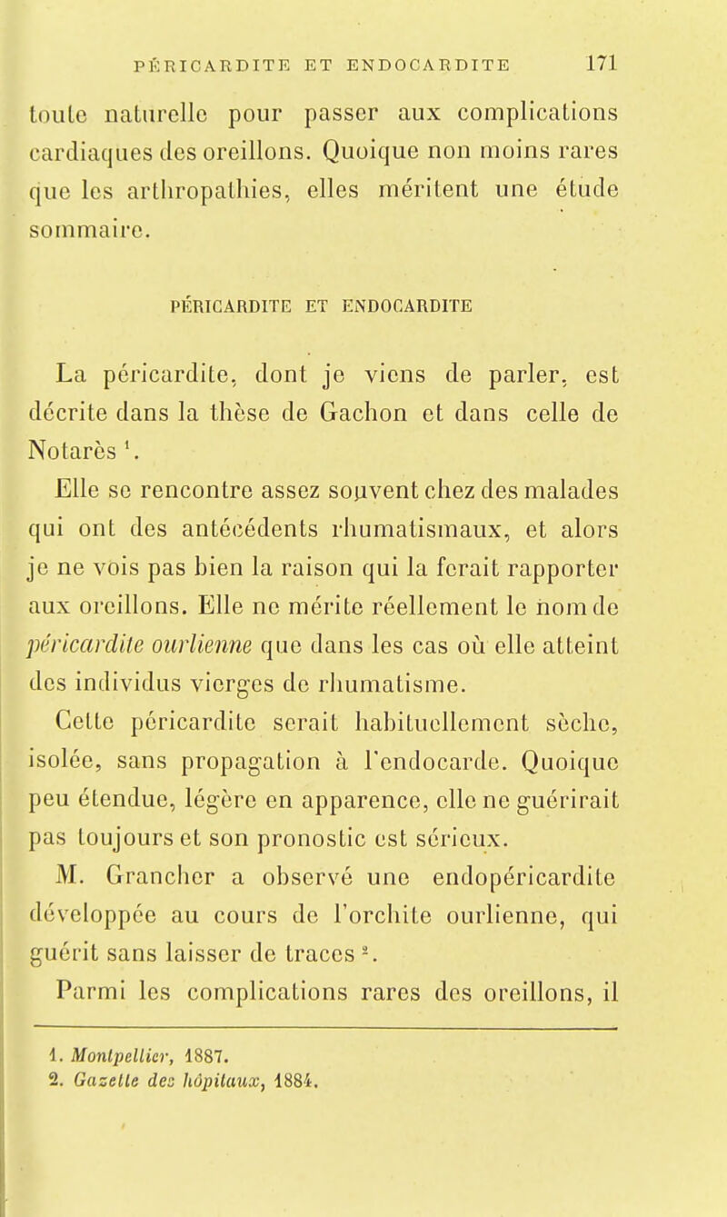 toute naturelle pour passer aux complications cardiaques des oreillons. Quoique non moins rares que les artliropalhies, elles méritent une étude sommaire. PÉRICARDITE ET ENDOCARDITE La péricardite, dont je viens de parler, est décrite dans la thèse de Gachon et dans celle de Notarès Elle se rencontre assez souvent chez des malades qui ont des antécédents rhumatismaux, et alors je ne vois pas bien la raison qui la ferait rapporter aux oreillons. Elle ne mérite réellement le iiomde péricardite oiirlienne que dans les cas où elle atteint des individus vierges do rhumatisme. Cette péricardite serait habituellement sèche, isolée, sans propagation à l'endocarde. Quoique peu étendue, légère en apparence, elle ne guérirait pas toujours et son pronostic est sérieux. M. Grancher a observé une endopéricardite développée au cours de l'orchite ourlienne, qui guérit sans laisser de traces -. Parmi les complications rares des oreillons, il 1. Montpellier, 1887. 2. Gazelle des hàpilaux, 1884.