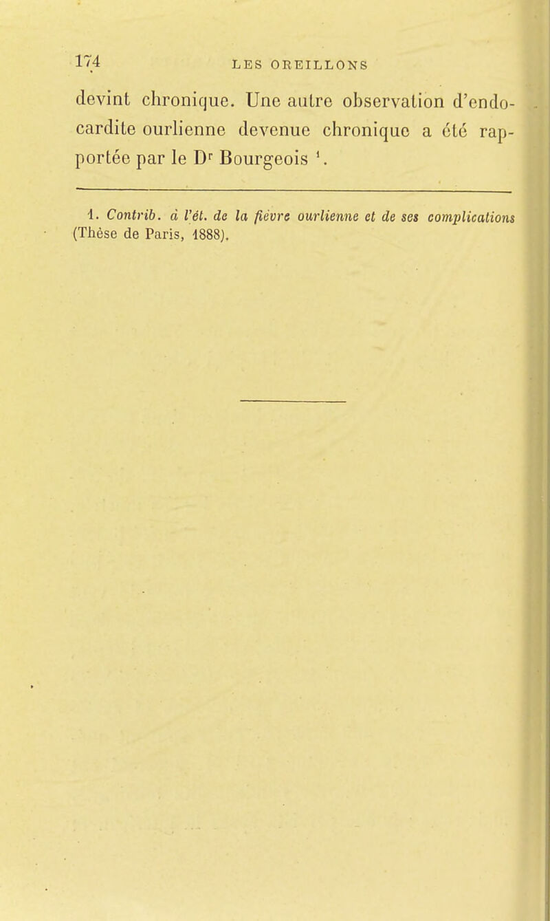 devint chronique. Une autre observation d'endo- cardite ourlienne devenue chronique a été rap- portée par le Bourgeois i. Contrib. d Vél. do la fièvre ourlienne et de ses complications (Thèse de Paris, 1888J.