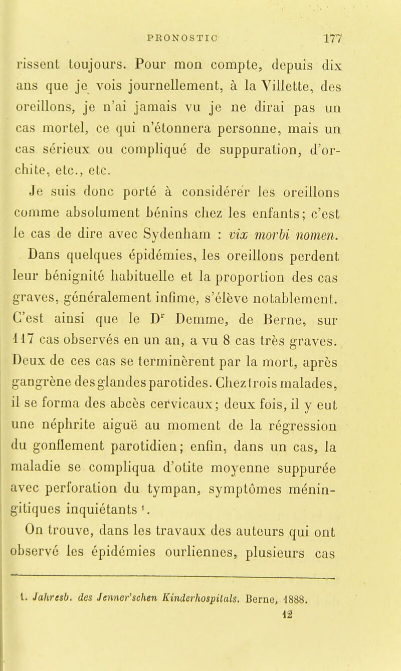 rissent toujours. Pour mon compte, depuis dix ans que je vois journellement, à la Villette, des oreillons, je n'ai jamais vu je ne dirai pas un cas mortel, ce qui n'étonnera personne, mais un cas sérieux ou compliqué de suppuration, d'or- chite, etc., etc. Je suis donc porté à considérer les oreillons comme absolument iiénins chez les enfants; c'est le cas de dire avec Sydenham : vix morbi nomen. Dans quelques épidémies, les oreillons perdent leur bénignité habituelle et la proportion des cas graves, généralement infime, s'élève notablement. C'est ainsi que le D Demme, de Berne, sur 117 cas observés en un an, a vu 8 cas très graves. Deux de ces cas se terminèrent par la mort, après gangrène des glandes parotides. Chezlrois malades, il se forma des abcès cervicaux; deux fois, il y eut une néphrite aiguë au moment de la régression du gonflement parotidien; enfin, dans un cas, la maladie se compliqua d'otite moyenne suppurée avec perforation du tympan, symptômes ménin- gitiques inquiétants ^ On trouve, dans les travaux des auteurs qui ont observé les épidémies ourliennes, plusieurs cas l. Jahresb. des Jennefschen KinderhospiUils. Berne, d888. 12