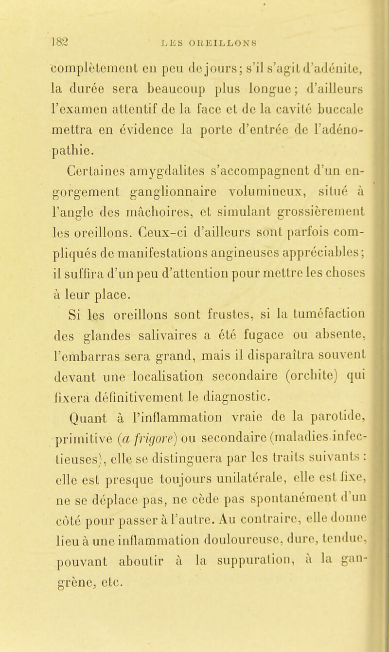 complcLemont en peu de jours; s'il s'agit d'adénite, la durée sera beaucoup plus longue ; d'ailleurs l'examen attentif de la face et de la cavité buccale mettra en évidence la porte d'entrée de l'adéno- pathie. Certaines amygdalites s'accompagnent d'un en- gorgement ganglionnaire volumineux, situé à l'angle des mâchoires, et simulant grossièrement les oreillons. Ceux-ci d'ailleurs sont parfois com- pliqués de manifestations angineuscs appréciables; il suffira d'un peu d'attention pour mettre les choses à leur place. Si les oreillons sont frustes, si la tuméfaction des glandes salivaires a été fugace ou absente, l'embarras sera grand, mais il disparaîtra souvent devant une locaHsation secondaire (orchite) qui hxera définitivement le diagnostic. Quant à l'inflammation vraie de la parotide, primitive {a frigore) ou secondaire (maladies infec- tieuses), elle se distinguera par les traits suivants : elle est presque toujours unilatérale, elle est fixe, ne se déplace pas, ne cède pas spontanément d'un côté pour passer à l'autre. Au contraire, elle donne lieu à une inflammation douloureuse, dure, tendue, pouvant aboutir à la suppuration, à la gan- grène, etc.