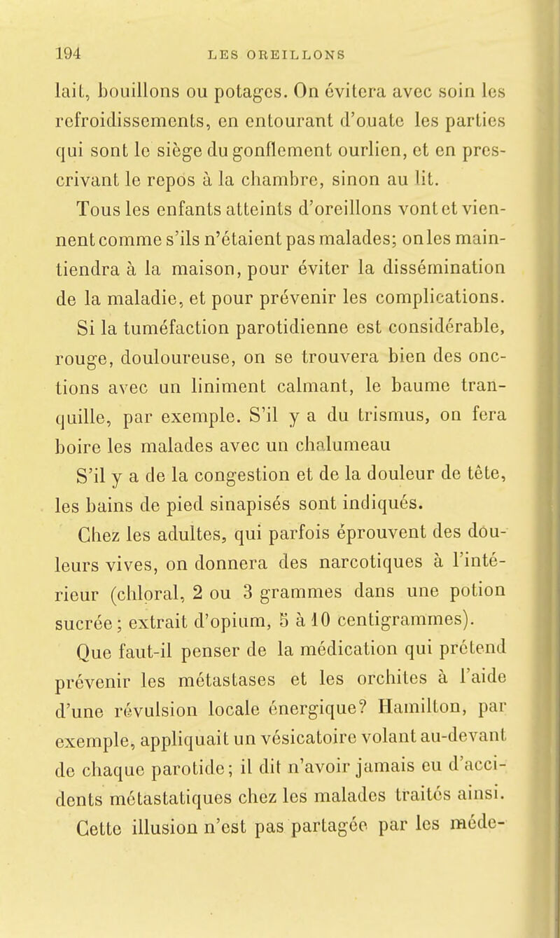 laiL, bouillons ou potages. On évitera avec soin les refroidissements, en entourant d'ouate les parties qui sont le siège du gonflement ourlien, et en pres- crivant le repos à la chambre, sinon au lit. Tous les enfants atteints d'oreillons vont et vien- nent comme s'ils n'étaient pas malades; onles main- tiendra à la maison, pour éviter la dissémination de la maladie, et pour prévenir les complications. Si la tuméfaction parotidienne est considérable, rouge, douloureuse, on se trouvera bien des onc- tions avec un liniment calmant, le baume tran- quille, par exemple. S'il y a du trismus, on fera boire les malades avec un chalumeau S'il y a de la congestion et de la douleur de tête, les bains de pied sinapisés sont indiqués. Chez les adultes, qui parfois éprouvent des dou- leurs vives, on donnera des narcotiques à l'inté- rieur (chlpral, 2 ou 3 grammes dans une potion sucrée; extrait d'opium, 5 à 10 centigrammes). Que faut-il penser de la médication qui prétend prévenir les métastases et les orchites à l'aide d'une révulsion locale énergique? Hamilton, par exemple, appliquait un vésicatoire volant au-devant de chaque parotide; il dit n'avoir jamais eu d'acci- dents mctastatiques chez les malades traités ainsi. Cette illusion n'est pas partagée par les médc-