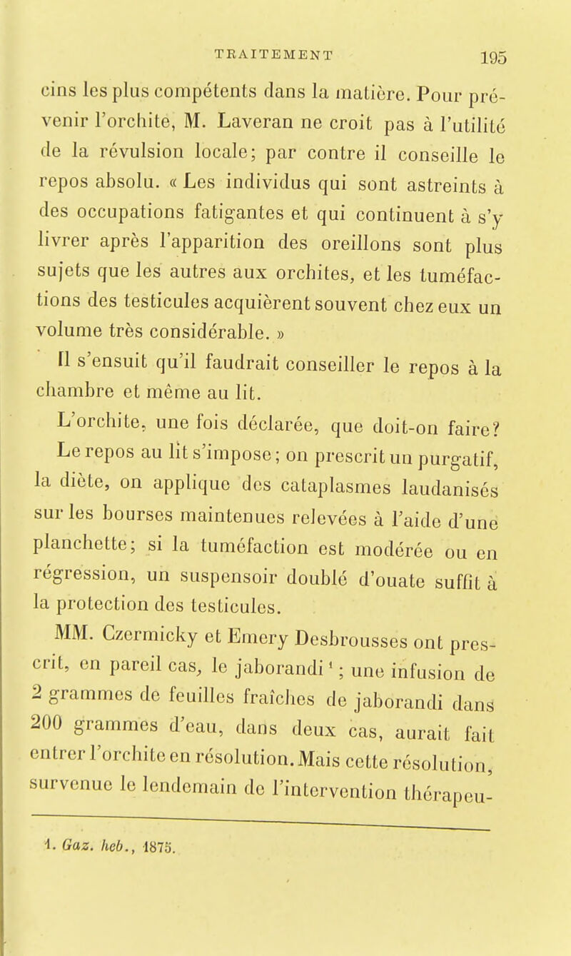 cins les plus compétents dans la matière. Pour pré- venir l'orcliite, M. Laveran ne croit pas à l'utilité de la révulsion locale; par contre il conseille le repos absolu. « Les individus qui sont astreints à des occupations fatigantes et qui continuent à s'y livrer après l'apparition des oreillons sont plus sujets que les autres aux orchites, et les tuméfac- tions des testicules acquièrent souvent chez eux un volume très considérable. » [1 s'ensuit qu'il faudrait conseiller le repos à la chambre et même au lit. L'orchite, une fois déclarée, que doit-on faire? Le repos au lit s'impose ; on prescrit un purgatif, la diète, on applique des cataplasmes laudanisés sur les bourses maintenues relevées à l'aide d'une planchette; si la tuméfaction est modérée ou en régression, un suspensoir doublé d'ouate suffit à la protection des testicules. MM. Czermicky et Emery Desbrousses ont pres- crit, en pareil cas, le jaborandi * ; une infusion de 2 grammes de feuilles fraîches de jaborandi dans 200 grammes d'eau, dans deux cas, aurait fait entrer l'orchite en résolution. Mais cette résolution, survenue le lendemain de l'intervention thérapeu- •1. Gaz. heb., 1875.