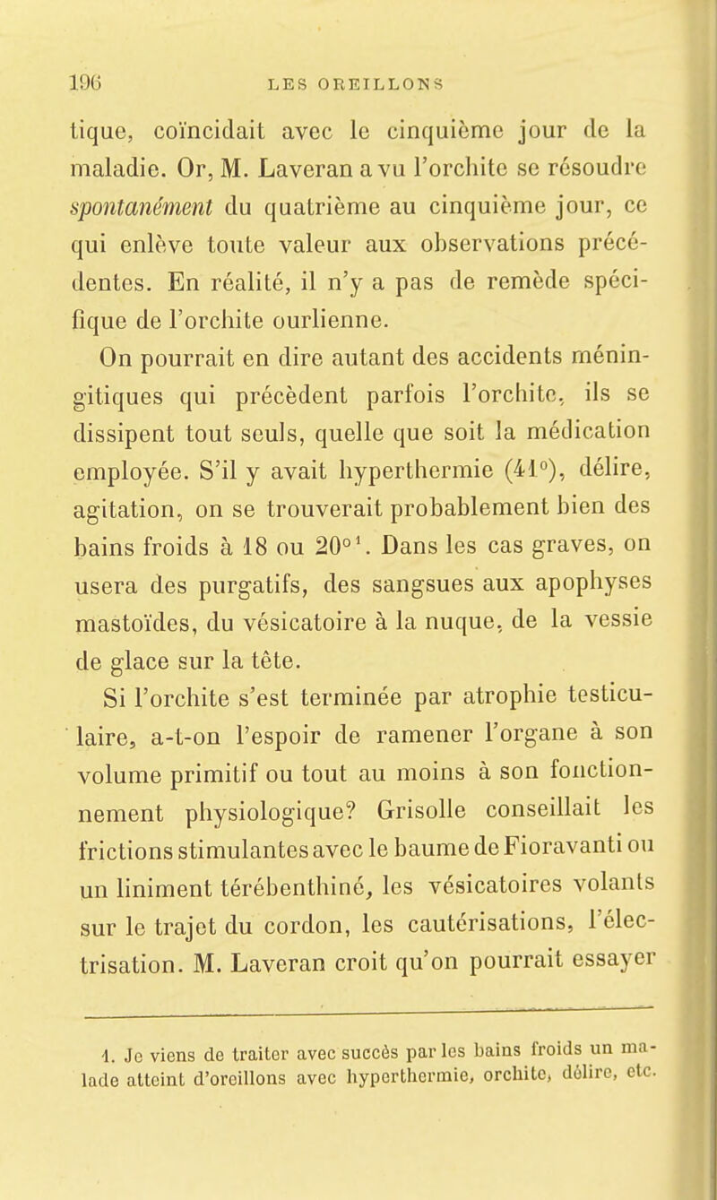 tique, coïncidait avec le cinquième jour de la maladie. Or, M. Laveran a vu l'orchite se résoudre spontanément du quatrième au cinquième jour, ce qui enlève toute valeur aux observations précé- dentes. En réalité, il n'y a pas de remède spéci- fique de l'orchite ourlienne. On pourrait en dire autant des accidents ménin- gitiques qui précèdent parfois l'orchite, ils se dissipent tout seuls, quelle que soit la médication employée. S'il y avait hyperthermie (41°), délire, agitation, on se trouverait probablement bien des bains froids à 18 ou 20°'. Dans les cas graves, on usera des purgatifs, des sangsues aux apophyses mastoïdes, du vésicatoire à la nuque, de la vessie de glace sur la tête. Si l'orchite s'est terminée par atrophie tosticu- laire, a-t-on l'espoir de ramener l'organe à son volume primitif ou tout au moins à son fonction- nement physiologique? Grisolle conseillait les frictions stimulantes avec le baume de Fioravanti ou un liniment térébenthine, les vésicatoires volants sur le trajet du cordon, les cautérisations, l'clec- trisation. M. Laveran croit qu'on pourrait essayer d. Je viens de traiter avec succès parles bains froids un lade atteint d'oreillons avec hyperthermie, orchite, délire,