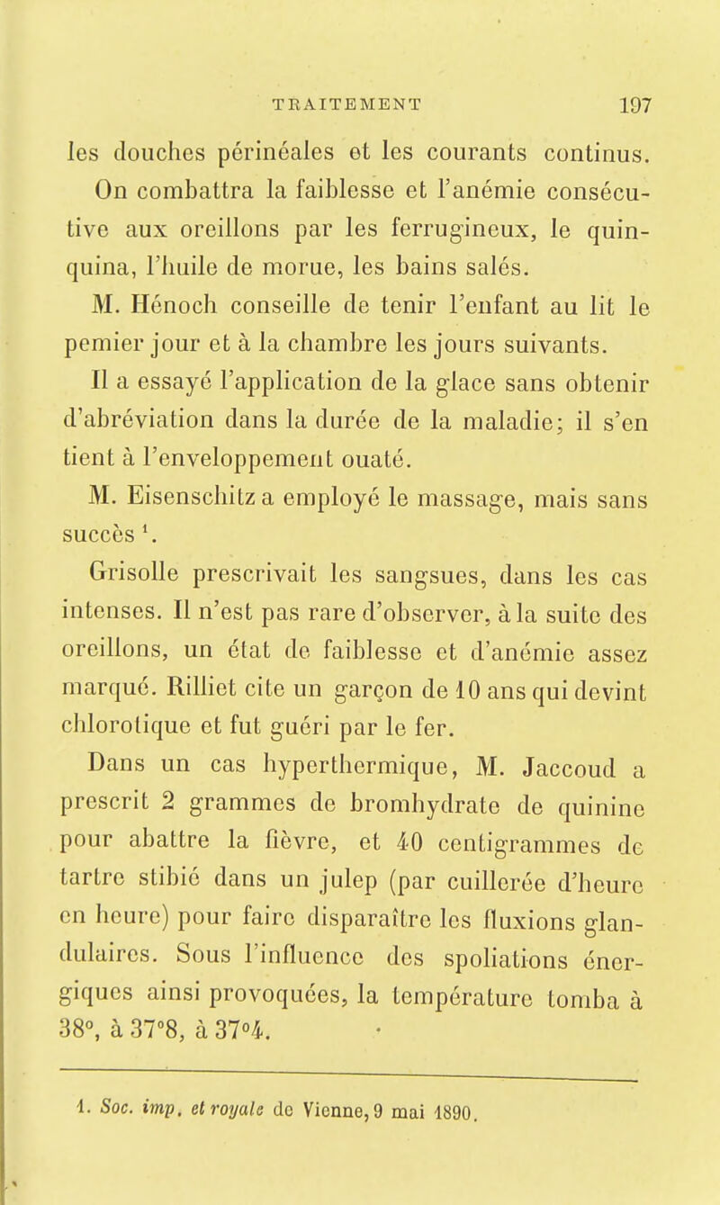 les douches périnéales et les courants continus. On combattra la faiblesse et l'anémie consécu- tive aux oreillons par les ferrugineux, le quin- quina, l'huile de morue, les bains salés. M. Hénoch conseille de tenir l'enfant au lit le pemier jour et à la chambre les jours suivants. Il a essayé l'application de la glace sans obtenir d'abréviation dans la durée de la maladie; il s'en tient à l'enveloppement ouaté. M. Eisenschitz a employé le massage, mais sans succès *. Grisolle prescrivait les sangsues, dans les cas intenses. Il n'est pas rare d'observer, à la suite des oreillons, un état de faiblesse et d'anémie assez marqué. RiHiet cite un garçon de 10 ans qui devint chlorotique et fut guéri par le fer. Dans un cas hyperthermique, M. Jaccoud a prescrit 2 grammes de bromhydrate de quinine pour abattre la fièvre, et 40 centigrammes de tartre stibié dans un julep (par cuillerée d'heure en heure) pour faire disparaître les fluxions glan- dulaires. Sous l'influence des spoliations éner- giques ainsi provoquées, la température tomba à 38°, à 37''8, à 31°i, 4. Soc. imp, et royale de Vienne, 9 mai 1890.