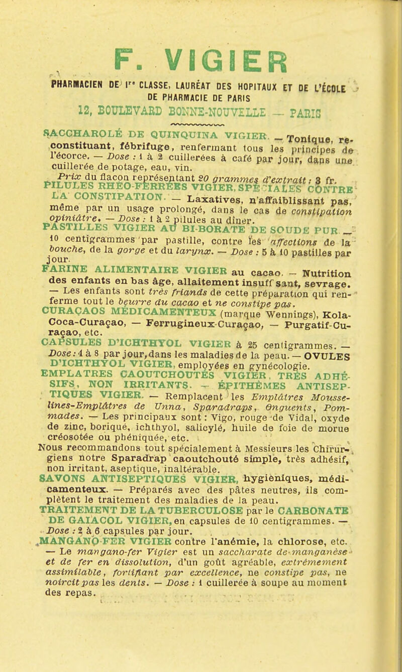 F. VIGIER PKARBIACIEN DE^ I CLASSE, LAURÉAT DES HOPITAUX ET DE L'ÉCOLE J DE PHARMACIE DE PARIS 12, BOULEVARD BOl^'NE-NOUVELLE — PARTS SACCHAROLÉ DE QUINQUINA VIGIER. _ Tonique re- constituant, fébrifuge, renfermant tous les principes dé lécorce. - Dose ; 1 à 2 cuillerées à café par jour, daps une cuillerée de potage, eau, vin. t.T^^T^rîl'^5ê^â2.^^^,^ê?^JL^°*^^ fframme^ d'extrait i S fr. PILULES RHEO-FERREES VIGIER, SPE CI A £«^8 CONTRE LA CONSTIPATION. _ Laxatives. n'affaiblissant pas. même par un usage prolongé, dans Je cas de constipation opiniâtre. — Dose .• 1 à 2 pilules au dîner. PASTILLES VIGIER AU BI BORATE DE SOUDE PUR 10 centigrammes par pastille, contre ïeâ afTections de la bouche, de la gorge et du larynx. — Dose .- 5 à 10 pastilles par jour. *^ FARINE ALIMENTAIRE VIGIER au cacao. - Nutrition des enfants en bas âge, allaitement insuff sant, sevrage. — Les enfants sont ti-ês friands de cette préparation qui ren- ' ferme tout le beurre du cacao et ne constipe pas. CURAÇAOS MEDICAMENTEUX (marque Wennings), Kola- Coca-Curaçao, — Ferrugineux-Curaçao, — Purgatif-Gu- racao, etc. CAPSULES D'ICHTHYOL VIGIER à 25 centigrammes. - Dose:éà8 parjour.dans les maladies de la peau.— OVULES D'ICHTHYOL VIGIER, employées en gynécologie. EMPLATRES CAOUTCHOUTÉS VIGIER. TRÈS ADHÉ- SIFS, NON IRRITANTS, -r- ÉflTHÈMES ANTISEP- TIQUES VIGIER. — Remplacent ' les Emplâtres Mousse- lines-Emplâtres de Unna, Sparadraps, Onguents, Pom- mades. — Les principaux sont: Vigo, rouge^de Vidal, oxyde de zinc, borique, iohthyol, salicylé, huile de foie de morue créosotée ou phéniquée, etc. Nous recommandons tout spécialement à Messieurs les Chirur-, giens notre Sparadrap caoutchouté simple, très adhésif, * non irritant, aseptique, inaltérable. SAVONS ANTISEPTIQUES VIGIER, hygiéniques, médi- camenteux. — Préparés avec des pâtes neutres, ils com- plètent le traitement des maladies de ia peau. TRAITEMENT DE LA TUBERCULOSE par le CARBONATE DE GAIACOL VIGIER,en capsules de 10 centigrammes. — iJose .-^ à 6 capsules par jour. ..MANGANQ-FER VIGIER contre l'anémie, la chlorose, etc. — Le mangano-fer Vîgier est un saccharate de-manganèse et de fer en dissolution, d'un gotît agréable, extrêmement assimilable, fortifiant par excellence, ne cottstipe pas, ne noircit pas les dents. — Dose : 1 cuillerée à soupe au moment des repas.