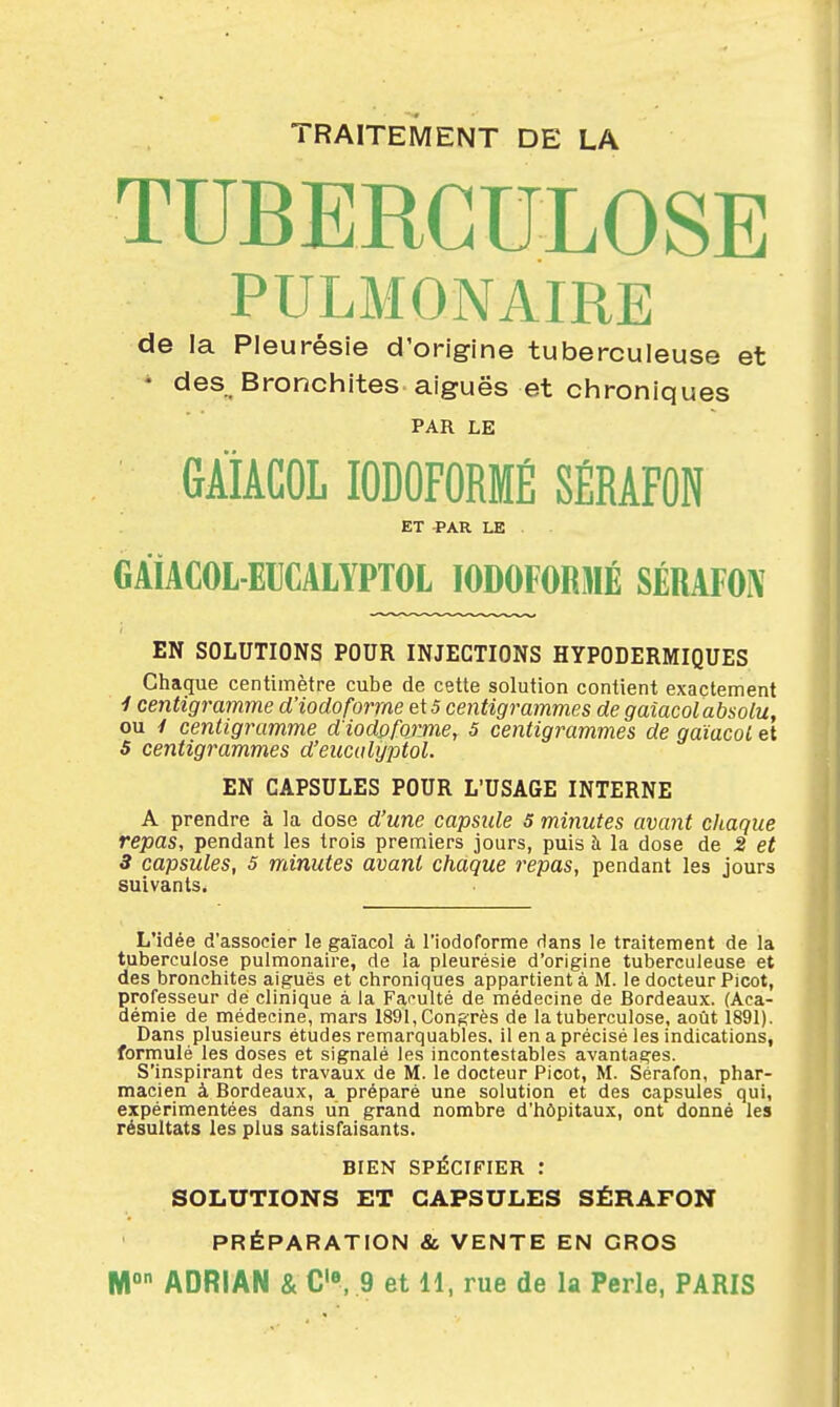 TRAITEMENT DE LA TUBERCULOSE PULMONAIRE de la Pleurésie d'origine tuberculeuse et • des Bronchites aiguës et chroniques PAR LE GÀiACOL lODOFORMÉ SÉRAFÛN ET -PAR LE . GAiACOL-EUCALYPTOL lODOFORMÉ SÉRAFOIV EN SOLUTIONS POUR INJECTIONS HYPODERMIQUES Chaque centimètre cube de cette solution contient exactement ■I centigramme d'iodoforme e\5 centigrammes de gaîacolabsolu, ou y centigramme d'iodpforme, 5 centigrammes de gaîacol et 5 centigrammes d'eucalyptol. EN CAPSULES POUR L'USAGE INTERNE A prendre à la dose d'une capside 5 minutes avant chaque repas, pendant les trois premiers jours, puis à la dose de 2 et 3 capsules, 5 minutes avant chaque repas, pendant les jours suivants. L'idée d'associer le gaîacol à riodoforme dans le traitement de la tuberculose pulmonaire, de la pleurésie d'origine tuberculeuse et des bronchites aiguës et chroniques appartient à M. le docteur Picot, professeur de clinique à la Faculté de médecine de Bordeaux. (Aca- démie de médecine, mars 1891, Congrès de la tuberculose, août 1891). Dans plusieurs études remarquables, il en a précisé les indications, formulé les doses et signalé les incontestables avantages. S'inspirant des travaux de M. le docteur Picot, M. Sérafon, phar- macien à Bordeaux, a préparé une solution et des capsules qui, expérimentées dans un grand nombre d'hôpitaux, ont donné les résultats les plus satisfaisants. BIEN SPÉCIFIER : SOLUTIONS ET CAPSULES SÉRAFON PRÉPARATION & VENTE EN GROS ADRIAN & C», 9 et H, rue de la Perle, PARIS