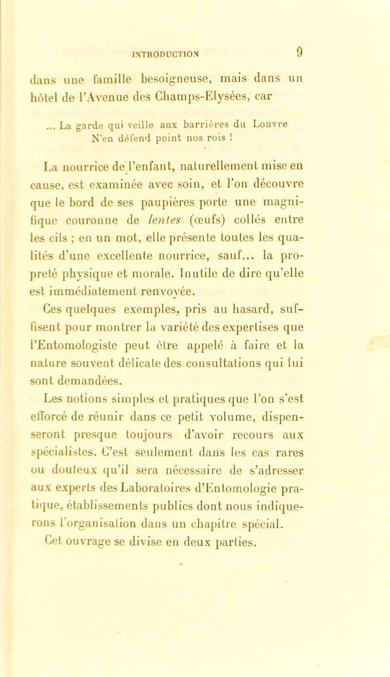 dans une famille besoigneuse, mais dans un hôtel de l’Avenue des Champs-Elysées, car ... La garde qui veille aux barrières du Louvre N’en détend point nos rois ! La nourrice de l’enfant, naturellement mise en cause, est examinée avec soin, et l’on découvre que le bord de ses paupières porte une magni- fique couronne de lenles (œufs) collés entre les cils ; en un mot, elle présente toutes les qua- lités d’une excellente nourrice, sauf... la pro- preté physique et morale. Inutile de dire qu’elle est immédiatement renvoyée. Ces quelques exemples, pris au hasard, suf- fisent pour montrer la variété des expertises que l’Entomologiste peut être appelé à faire et la nature souvent délicate des consultations qui lui sont demandées. Les notions simples et pratiques que l’on s’est efforcé de réunir dans ce petit volume, dispen- seront presque toujours d’avoir recours aux spécialistes. C’est seulement dans les cas rares ou douteux qu’il sera nécessaire de s’adresser aux experts des Laboratoires d’Entomologie pra- tique, établissements publics dont nous indique- rons l’organisation dans un chapitre spécial. Cet ouvrage se divise en deux parties.