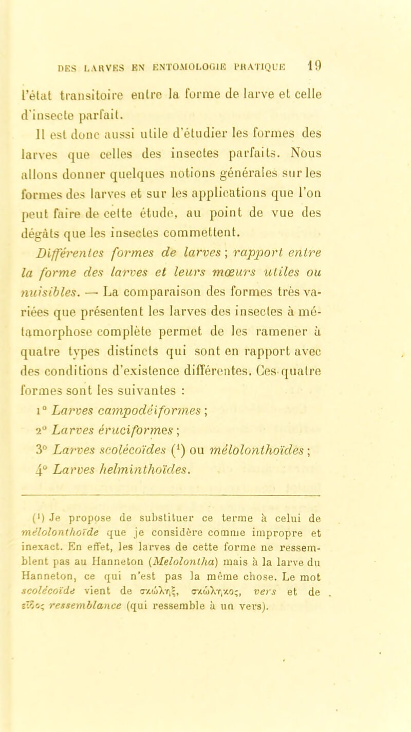 l’état transitoire entre la forme de larve et celle d'insecte parfait. Il est donc aussi utile d'étudier les formes des larves que celles des insectes parfaits. Nous allons donner quelques notions générales sur les formes des larves et sur les applications que l’on peut faire de cette étude, au point de vue des dégâts que les insectes commettent. Différentes formes de larves ; rapport entre la forme des larves et leurs mœurs utiles ou nuisibles. — La comparaison des formes très va- riées que présentent les larves des insectes à mé- tamorphose complète permet de les ramener à quatre tvpes distincts qui sont en rapport avec des conditions d’existence différentes. Ces quatre formes sont les suivantes : i° Larves campodéiformes ; 2° Larves éruciformes ; 3° Larves scolécoïdes (L) ou mélolonthoïdès ; 4 Larves helminthoïdes. (') Je propose de substituer ce terme à celui de mèlolonthoïde que je considère comme impropre et inexact. En effet, les larves de cette forme ne ressem- blent pas au Hanneton (Melolontlia) mais à la larve du Hanneton, ce qui n’est pas la même chose. Le mot scolécoïde vient de vers et de sTîc.; ressemblance (qui ressemble à un vers).