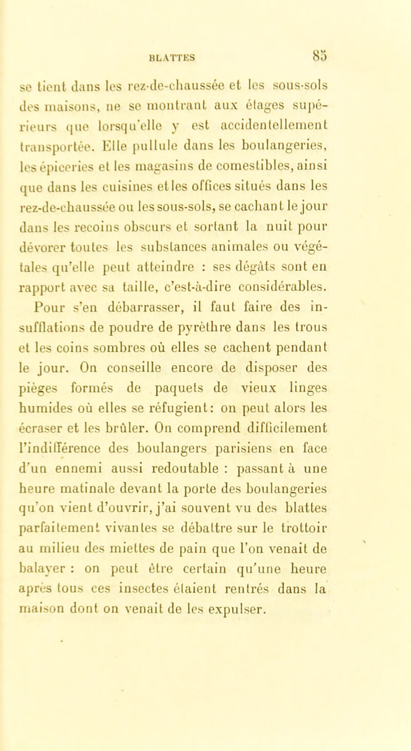 se tient dans les rez-de-chaussée et les sous-sols des maisons, ne se montrant aux étages supé- rieurs que lorsqu’elle y est accidentellement transportée. Elle pullule dans les boulangeries, les épiceries et les magasins de comestibles, ainsi que dans les cuisines elles offices situés dans les rez-de-chaussée ou les sous-sols, se cachant le jour dans les recoins obscurs et sortant la nuit pour dévorer toutes les substances animales ou végé- tales qu’elle peut atteindre : ses dégâts sont en rapport avec sa taille, c’est-à-dire considérables. Pour s’en débarrasser, il faut faire des in- sufflations de poudre de pyrèthre dans les trous et les coins sombres où elles se cachent pendant le jour. On conseille encore de disposer des pièges formés de paquets de vieux linges humides où elles se réfugient: on peut alors les écraser et les brûler. On comprend difficilement l’indifférence des boulangers parisiens en face d’un ennemi aussi redoutable : passant à une heure matinale devant la porte des boulangeries qu’on vient d’ouvrir, j’ai souvent vu des blattes parfaitement vivantes se débattre sur le trottoir au milieu des miettes de pain que l’on venait de balayer : on peut être certain qu’une heure après tous ces insectes étaient rentrés dans la maison dont on venait de les expulser.