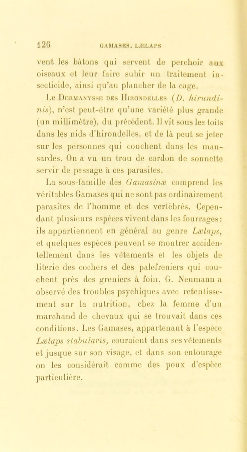 120 GAMASES. LÆLAPS vent les bâtons qui servent de perchoir aux oiseaux et leur faire subir un traitement in- secticide, ainsi qu’au plancher de la cage. Le Dekmanysse des Hirondelles (D. hirundi- nis), n’est peut-être qu’une variété pins grande (un millimètre), du précédent. 11 vit sons les toits dans les nids d’hirondelles, et de là peut se jeter sur les personnes qui couchent dans les man- sardes. On a vu un trou de cordon de sonnette servir de passage à ces parasites. La sous-famille des Gamasinæ comprend les véritables Gamases qui ne sont pas ordinairement parasites de l’homme et des vertébrés. Cepen- dant plusieurs espèces vivent dans les fourrages : ils appartiennent en général au genre Lælaps, et quelques espèces peuvent se montrer acciden- tellement dans les vêtements et les objets de literie des cochers et des palefreniers qui cou- chent près des greniers à foin. G. Neumann a observé des troubles psychiques avec retentisse- ment sur la nutrition, chez la femme d’un marchand de chevaux qui se trouvait dans ces conditions. Les Gamases, appartenant à l’espèce Lælaps slabularis, couraient dans ses vêtements et jusque sur son visage, et dans son entourage on les considérait comme des poux d’espèce particulière.