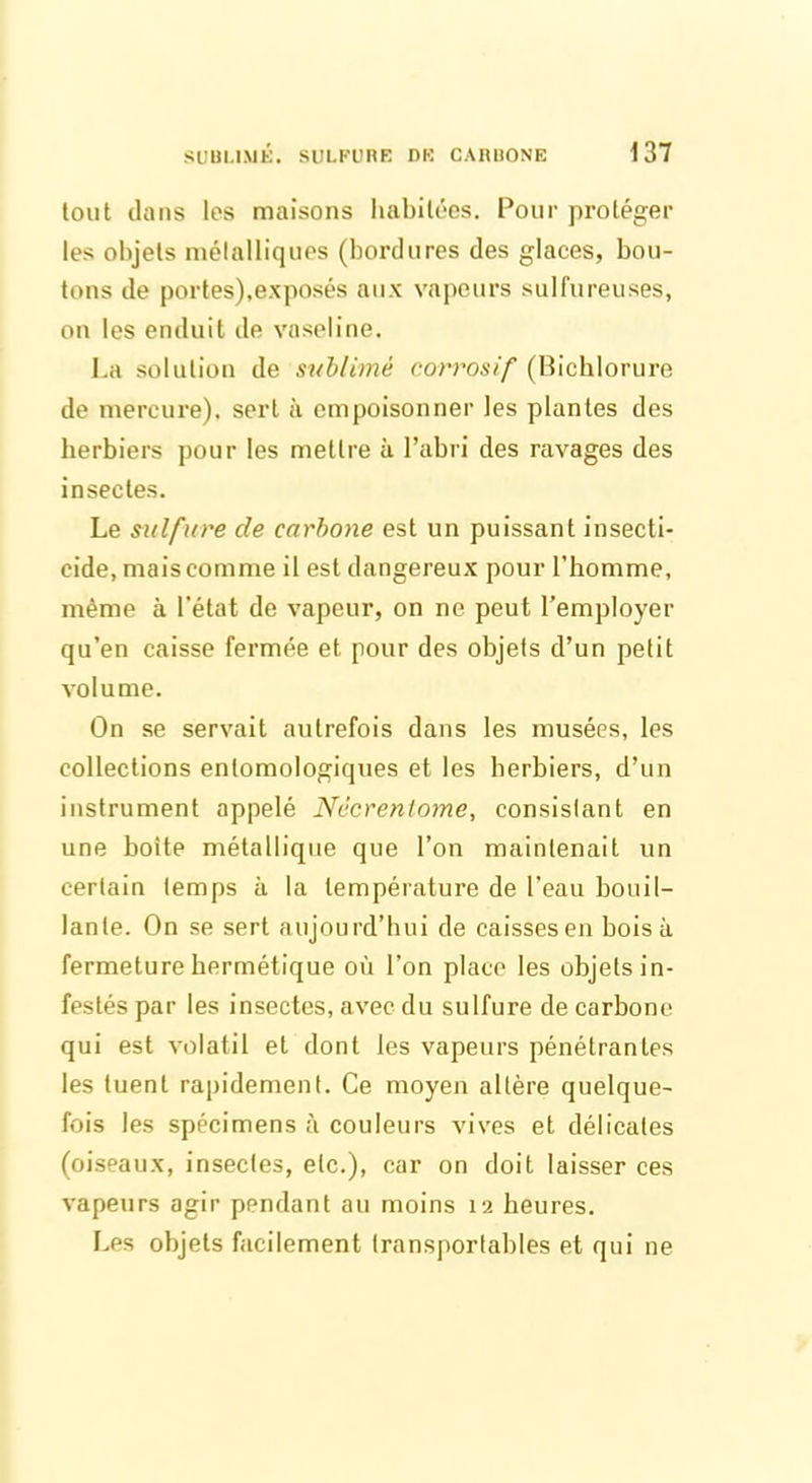 tout dans les maisons habitées. Pour protéger les objets métalliques (bordures des glaces, bou- tons de portes),exposés aux vapeurs sulfureuses, on les enduit de vaseline. La solution de sublimé corrosif (Bichlorure de mercure), sert à empoisonner les plantes des herbiers pour les mettre à l’abri des ravages des insectes. Le sulfure cle carbone est un puissant insecti- cide, mais comme il est dangereux pour l’homme, même à l’état de vapeur, on ne peut l’employer qu’en caisse fermée et pour des objets d’un petit volume. On se servait autrefois dans les musées, les collections entomologiques et les herbiers, d’un instrument appelé Nccrenlome, consislant en une boite métallique que l’on maintenait un certain temps à la température de l’eau bouil- lante. On se sert aujourd’hui de caisses en boisa fermeture hermétique où l’on place les objets in- festés par les insectes, avec du sulfure de carbone qui est volatil et dont les vapeurs pénétrantes les tuent rapidemenl. Ce moyen altère quelque- fois les spécimens à couleurs vives et délicates (oiseaux, insectes, etc.), car on doit laisser ces vapeurs agir pendant au moins 12 heures. Les objets facilement transportables et qui ne