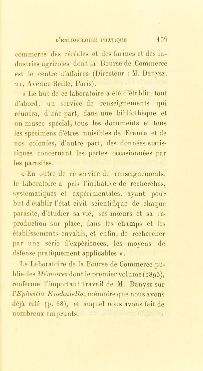 d’e N’TOM O LO G1K l'UATlQUK u;o commerce îles céréales el des farines cl des in- dustries agricoles dont la Bourse de Commerce est le centre d'affaires (Directeur : M. Danysz, 21, Avenue Reille, Paris). « Le but de ce laboratoire a été d’établir, tout d'abord, un service de renseignements qui réunira, d’une part, dans une bibliothèque et un musée spécial, tous les documents et tous les spécimens d’êtres nuisibles de France et de nos colonies, d’autre part, des données statis- tiques concernant les pertes occasionnées par les parasites. « En outre de ce service de renseignements, le laboratoire a pris l'initiative de recherches, systématiques et expérimentales, ayant pour but d'établir l’état civil scientifique de chaque parasite, d’étudier sa vie, ses mœurs et sa re- production sur place, dans les champs et les établissements envahis, et enfin, de rechercher par une série d’expériences, les moyens de défense pratiquement applicables ». Le Laboratoire de la Bourse de Commerce pu- blie des Mémoires dont le premier volume(i893), renferme l’important travail de M. Danysz sur VEphestia Kuehniella, mémoire que nous avons déjà cité (p. 68), et auquel nous avons fait de nombreux emprunts.